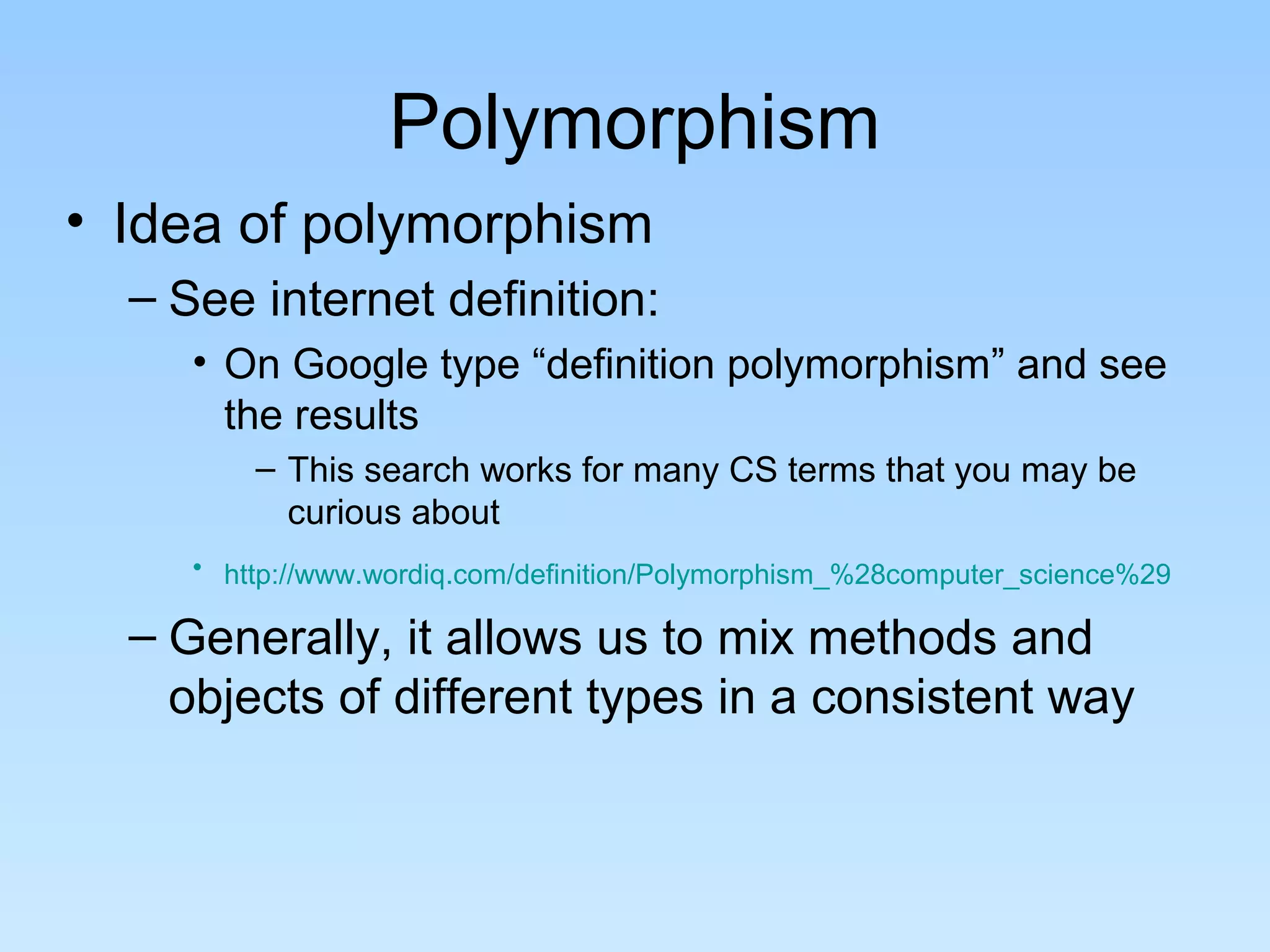 Polymorphism
• Idea of polymorphism
  – See internet definition:
     • On Google type “definition polymorphism” and see
       the results
         – This search works for many CS terms that you may be
           curious about
     • http://www.wordiq.com/definition/Polymorphism_%28computer_science%29

  – Generally, it allows us to mix methods and
    objects of different types in a consistent way
 