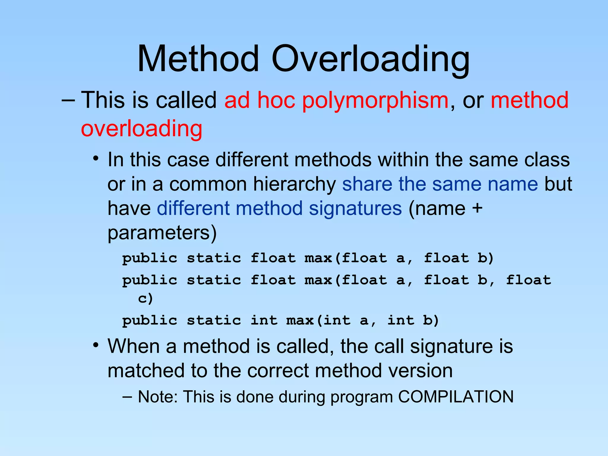 Method Overloading
– This is called ad hoc polymorphism, or method
  overloading
  • In this case different methods within the same class
    or in a common hierarchy share the same name but
    have different method signatures (name +
    parameters)
     public static float max(float a, float b)
     public static float max(float a, float b, float
       c)
     public static int max(int a, int b)
  • When a method is called, the call signature is
    matched to the correct method version
     – Note: This is done during program COMPILATION
 