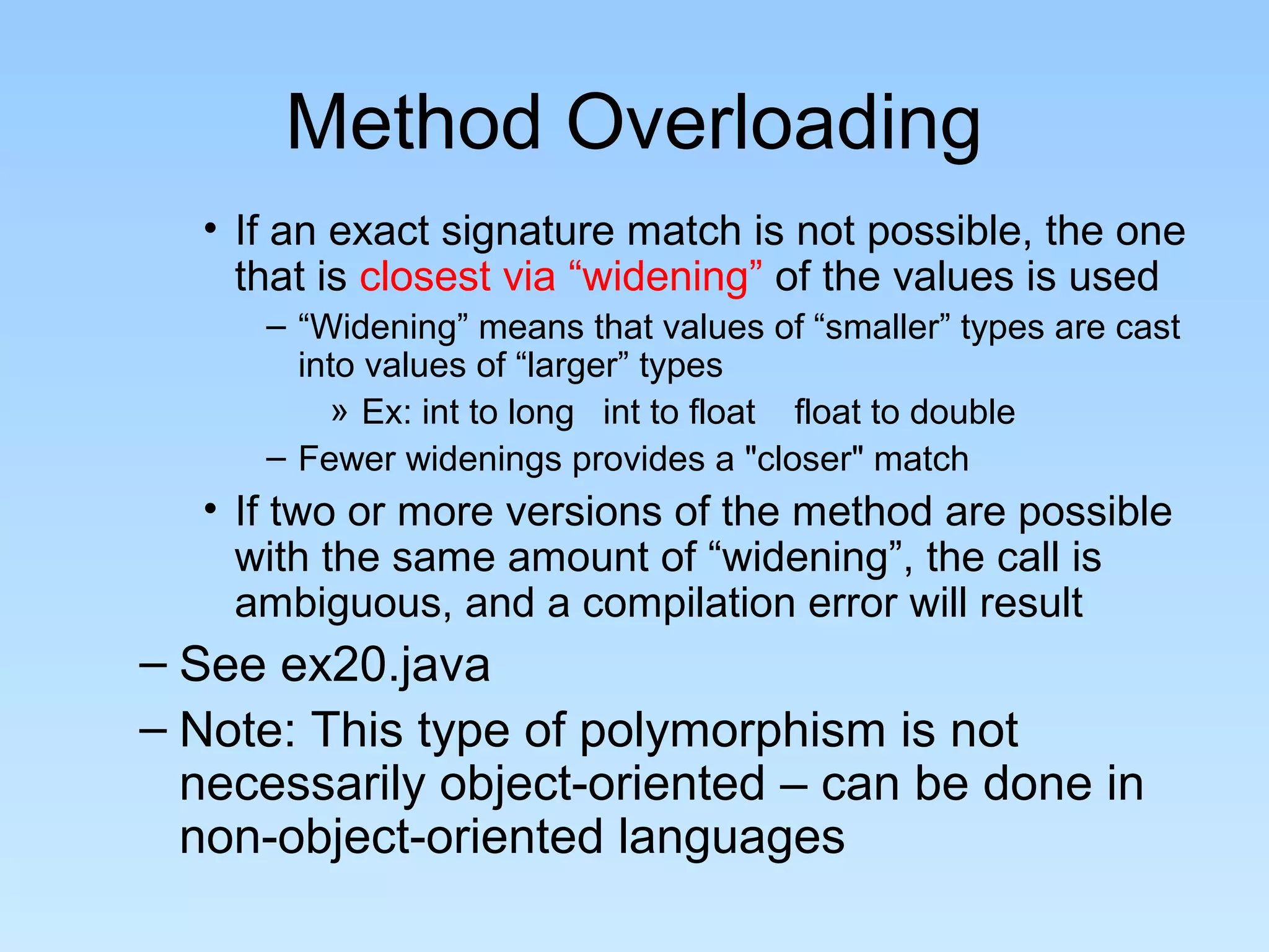 Method Overloading
  • If an exact signature match is not possible, the one
    that is closest via “widening” of the values is used
     – “Widening” means that values of “smaller” types are cast
       into values of “larger” types
         » Ex: int to long int to float float to double
     – Fewer widenings provides a "closer" match
  • If two or more versions of the method are possible
    with the same amount of “widening”, the call is
    ambiguous, and a compilation error will result
– See ex20.java
– Note: This type of polymorphism is not
  necessarily object-oriented – can be done in
  non-object-oriented languages
 