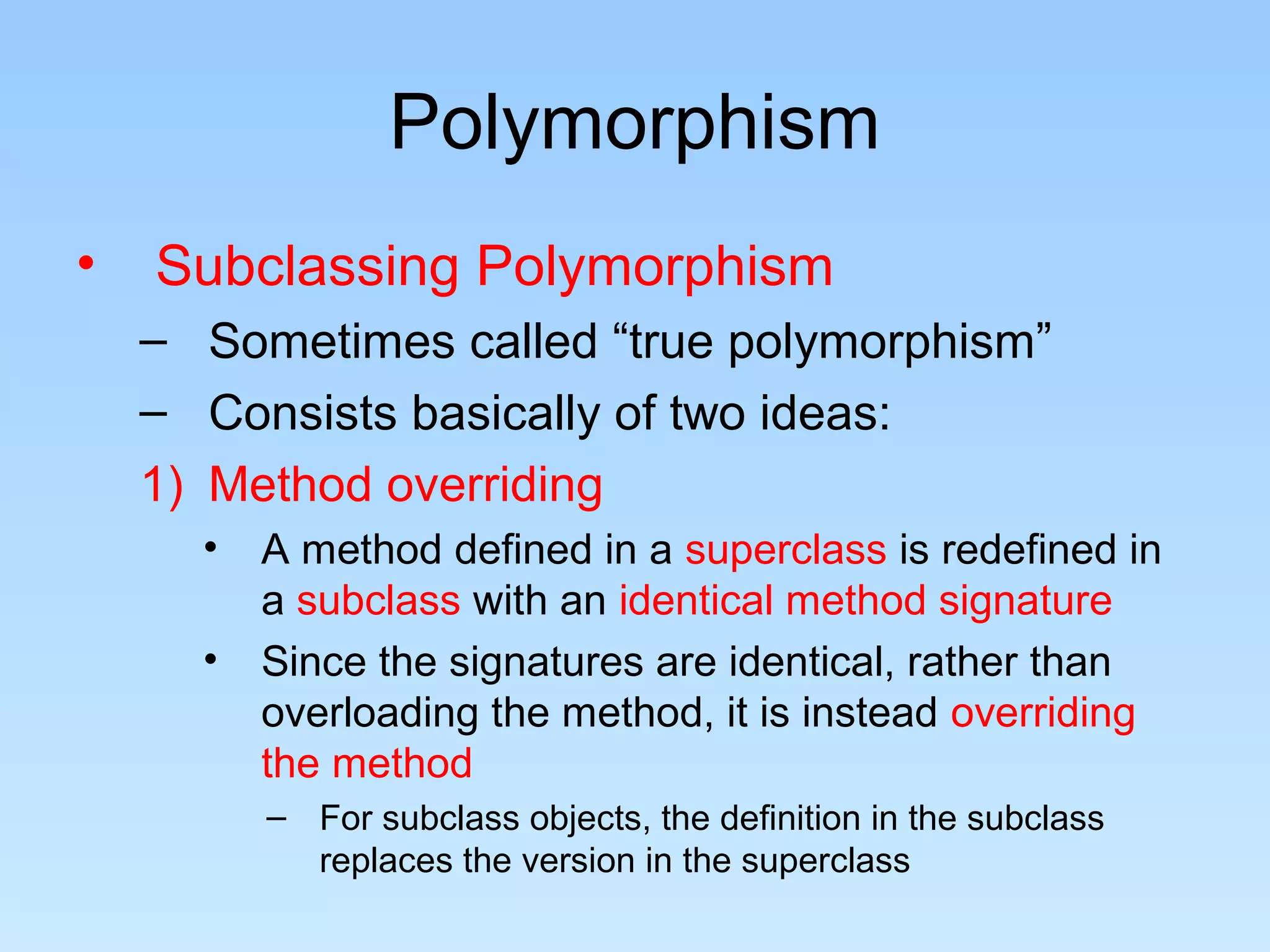 Polymorphism
•   Subclassing Polymorphism
    – Sometimes called “true polymorphism”
    – Consists basically of two ideas:
    1) Method overriding
      •   A method defined in a superclass is redefined in
          a subclass with an identical method signature
      •   Since the signatures are identical, rather than
          overloading the method, it is instead overriding
          the method
          – For subclass objects, the definition in the subclass
            replaces the version in the superclass
 