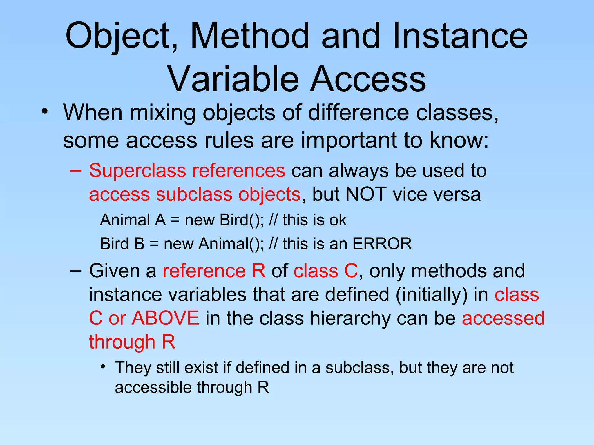 Object, Method and Instance
        Variable Access
• When mixing objects of difference classes,
  some access rules are important to know:
  – Superclass references can always be used to
    access subclass objects, but NOT vice versa
     Animal A = new Bird(); // this is ok
     Bird B = new Animal(); // this is an ERROR
  – Given a reference R of class C, only methods and
    instance variables that are defined (initially) in class
    C or ABOVE in the class hierarchy can be accessed
    through R
     • They still exist if defined in a subclass, but they are not
       accessible through R
 