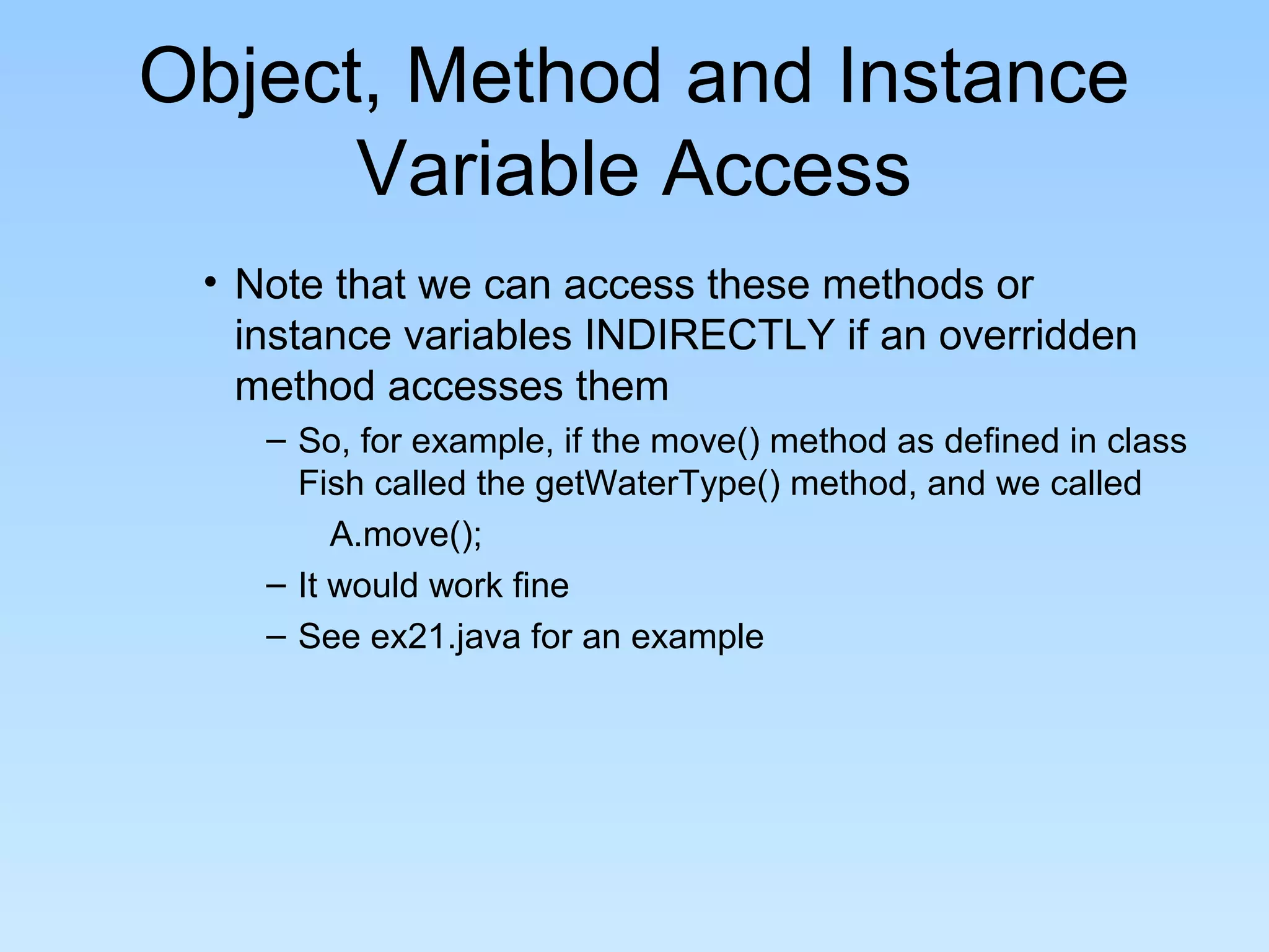 Object, Method and Instance
      Variable Access
 • Note that we can access these methods or
   instance variables INDIRECTLY if an overridden
   method accesses them
    – So, for example, if the move() method as defined in class
      Fish called the getWaterType() method, and we called
         A.move();
    – It would work fine
    – See ex21.java for an example
 