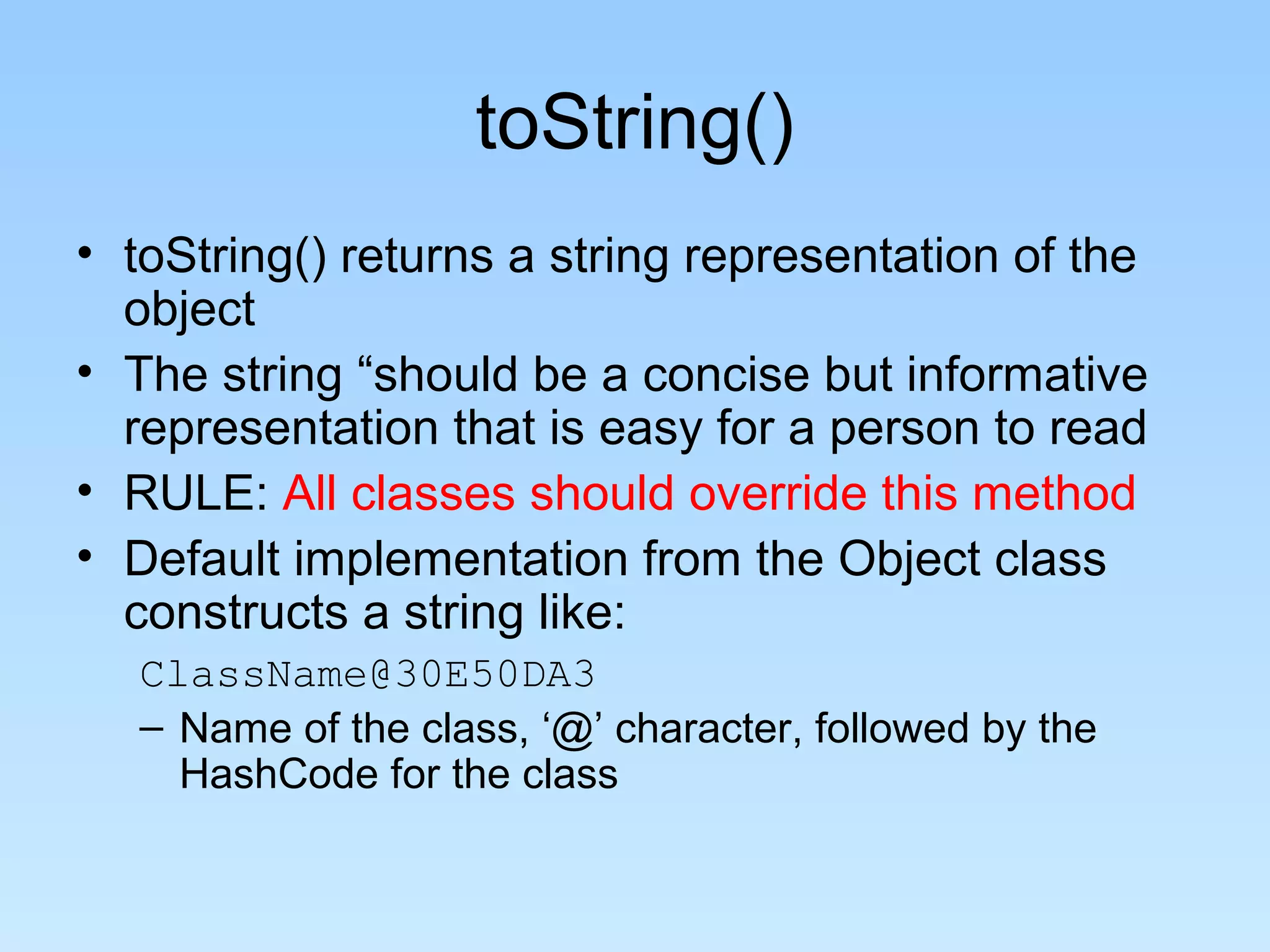 toString()
• toString() returns a string representation of the
  object
• The string “should be a concise but informative
  representation that is easy for a person to read
• RULE: All classes should override this method
• Default implementation from the Object class
  constructs a string like:
   ClassName@30E50DA3
   – Name of the class, ‘@’ character, followed by the
     HashCode for the class
 