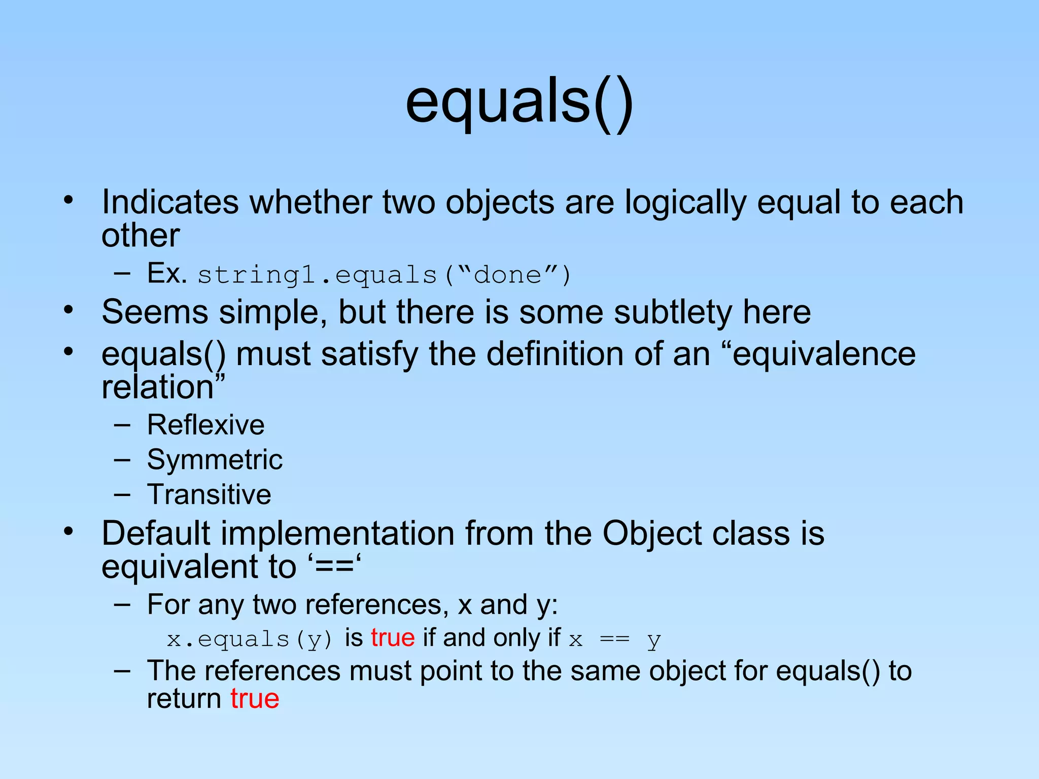 equals()
• Indicates whether two objects are logically equal to each
  other
   – Ex. string1.equals(“done”)
• Seems simple, but there is some subtlety here
• equals() must satisfy the definition of an “equivalence
  relation”
   – Reflexive
   – Symmetric
   – Transitive
• Default implementation from the Object class is
  equivalent to ‘==‘
   – For any two references, x and y:
       x.equals(y) is true if and only if x == y
   – The references must point to the same object for equals() to
     return true
 