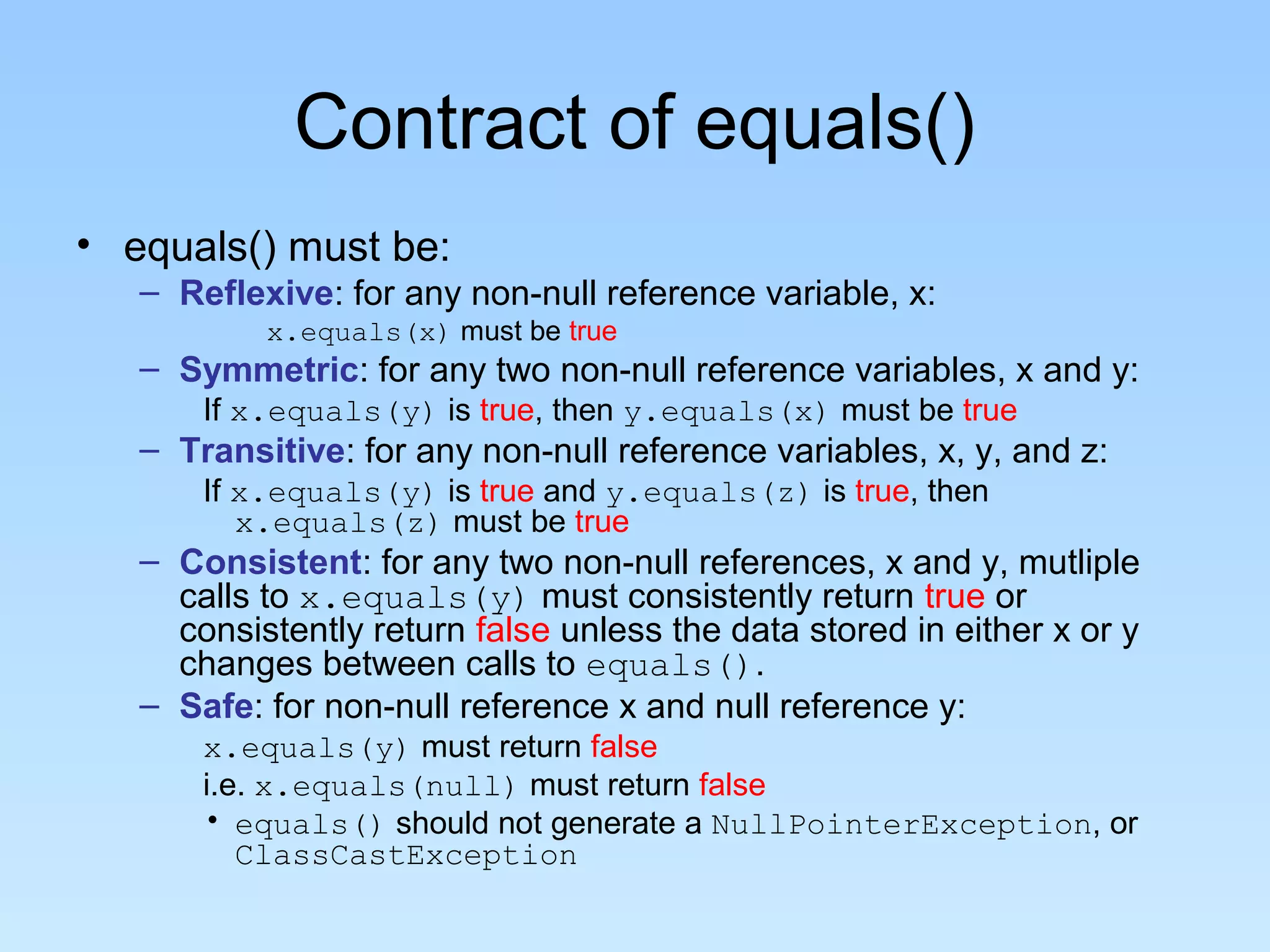 Contract of equals()
• equals() must be:
   – Reflexive: for any non-null reference variable, x:
           x.equals(x) must be true
   – Symmetric: for any two non-null reference variables, x and y:
       If x.equals(y) is true, then y.equals(x) must be true
   – Transitive: for any non-null reference variables, x, y, and z:
       If x.equals(y) is true and y.equals(z) is true, then
          x.equals(z) must be true
   – Consistent: for any two non-null references, x and y, mutliple
     calls to x.equals(y) must consistently return true or
     consistently return false unless the data stored in either x or y
     changes between calls to equals().
   – Safe: for non-null reference x and null reference y:
       x.equals(y) must return false
       i.e. x.equals(null) must return false
       • equals() should not generate a NullPointerException, or
          ClassCastException
 