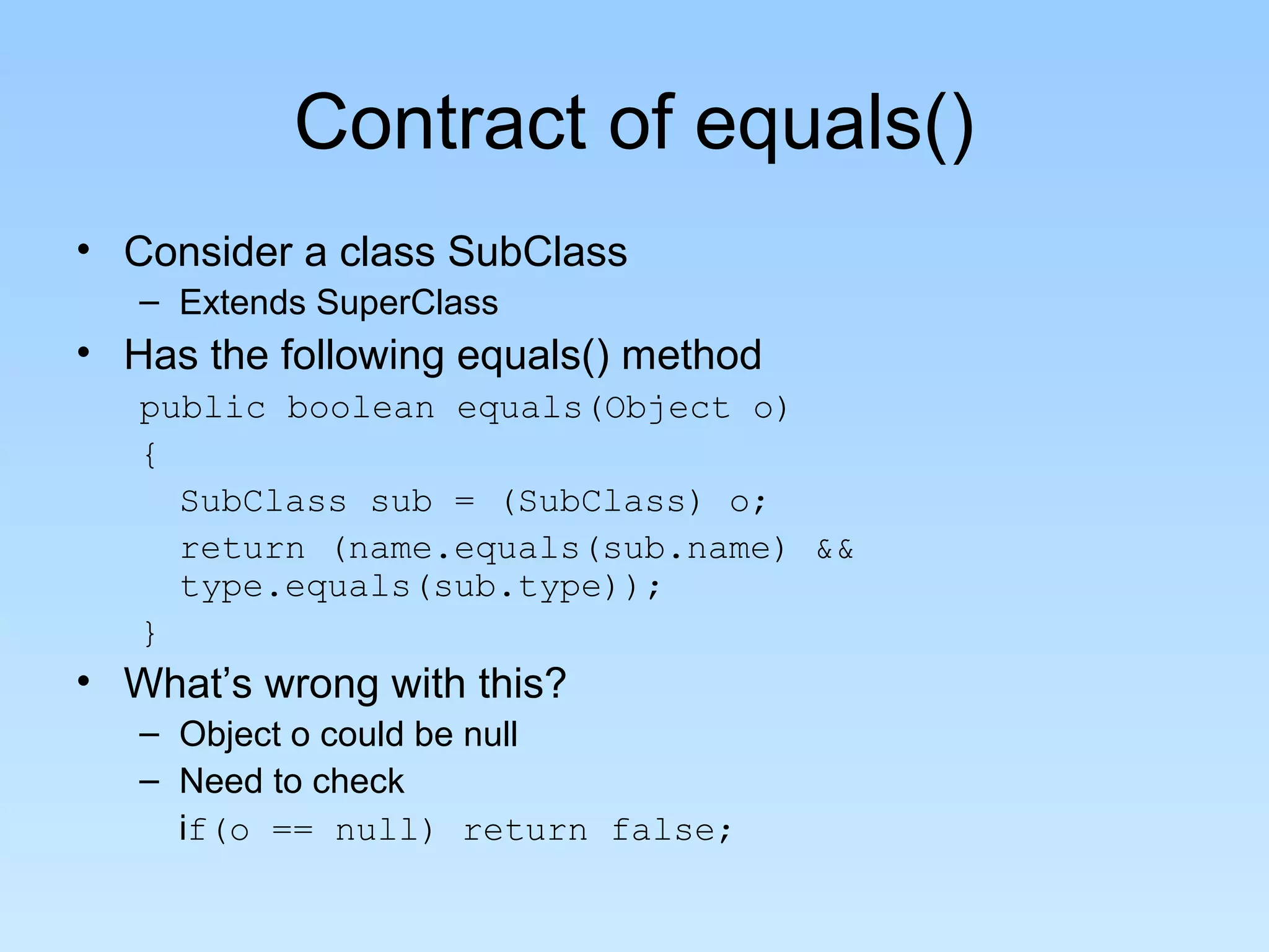 Contract of equals()
• Consider a class SubClass
   – Extends SuperClass
• Has the following equals() method
   public boolean equals(Object o)
   {
     SubClass sub = (SubClass) o;
     return (name.equals(sub.name) &&
     type.equals(sub.type));
   }
• What’s wrong with this?
   – Object o could be null
   – Need to check
     if(o == null) return false;
 