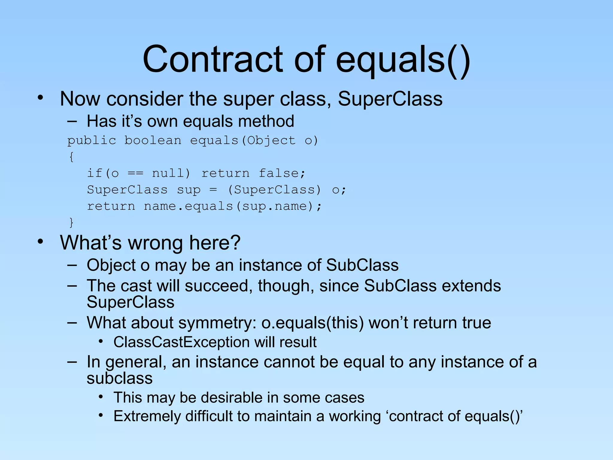 Contract of equals()
• Now consider the super class, SuperClass
   – Has it’s own equals method
   public boolean equals(Object o)
   {
     if(o == null) return false;
     SuperClass sup = (SuperClass) o;
     return name.equals(sup.name);
   }
• What’s wrong here?
   – Object o may be an instance of SubClass
   – The cast will succeed, though, since SubClass extends
     SuperClass
   – What about symmetry: o.equals(this) won’t return true
       • ClassCastException will result
   – In general, an instance cannot be equal to any instance of a
     subclass
       • This may be desirable in some cases
       • Extremely difficult to maintain a working ‘contract of equals()’
 