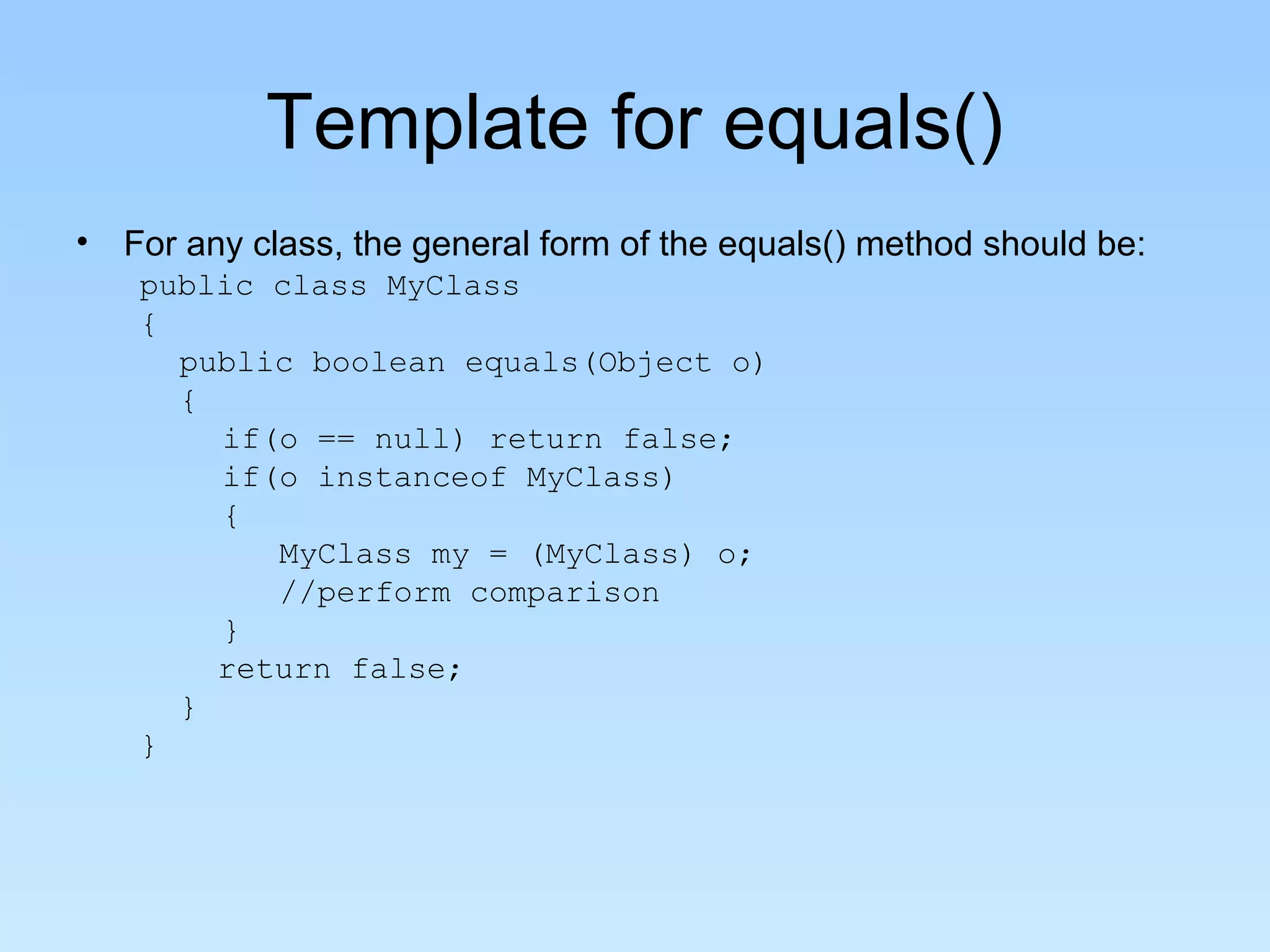 Template for equals()
• For any class, the general form of the equals() method should be:
   public class MyClass
   {
     public boolean equals(Object o)
     {
       if(o == null) return false;
       if(o instanceof MyClass)
       {
          MyClass my = (MyClass) o;
          //perform comparison
       }
       return false;
     }
   }
 