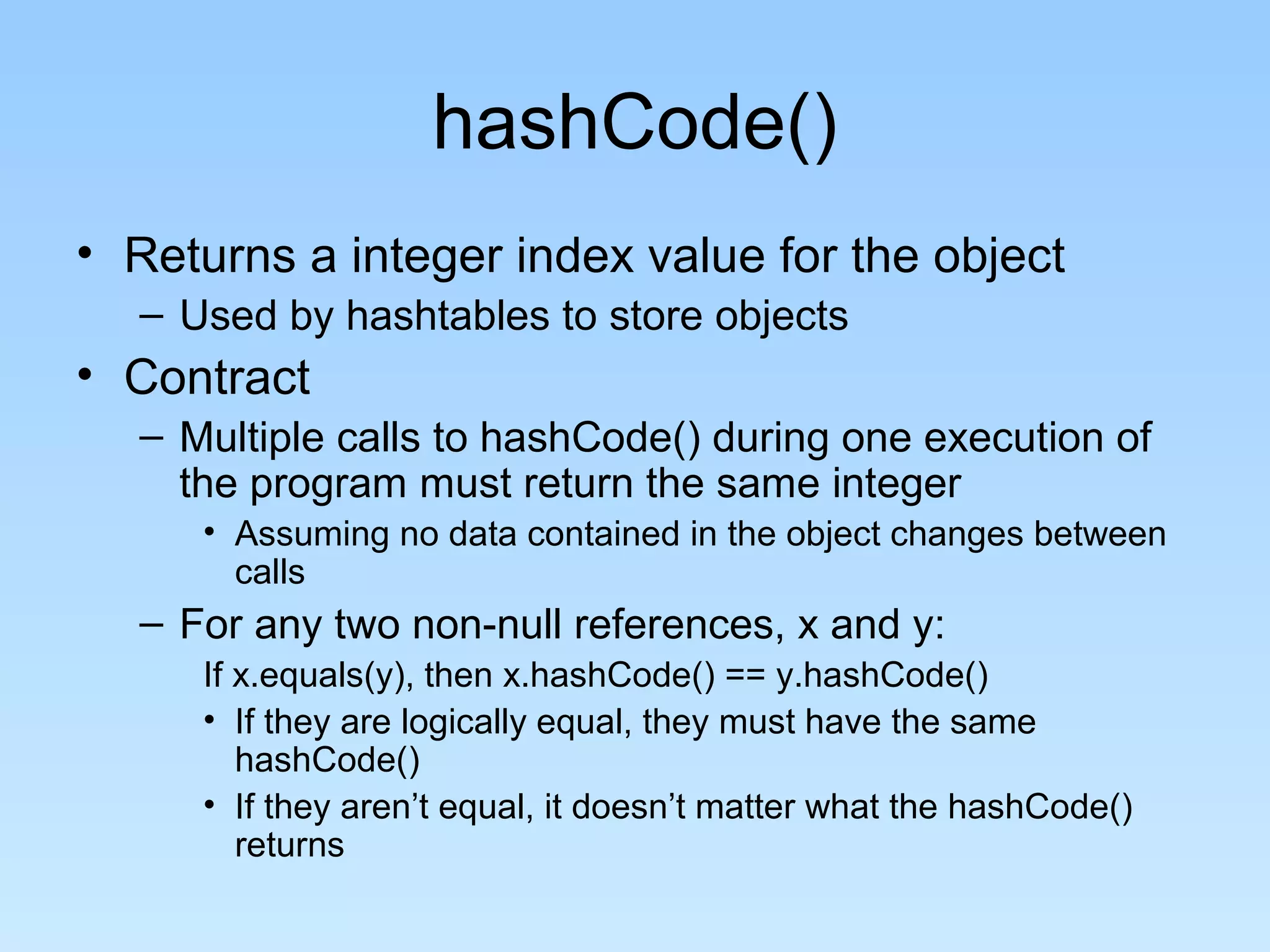 hashCode()
• Returns a integer index value for the object
  – Used by hashtables to store objects
• Contract
  – Multiple calls to hashCode() during one execution of
    the program must return the same integer
     • Assuming no data contained in the object changes between
       calls
  – For any two non-null references, x and y:
     If x.equals(y), then x.hashCode() == y.hashCode()
     • If they are logically equal, they must have the same
        hashCode()
     • If they aren’t equal, it doesn’t matter what the hashCode()
        returns
 
