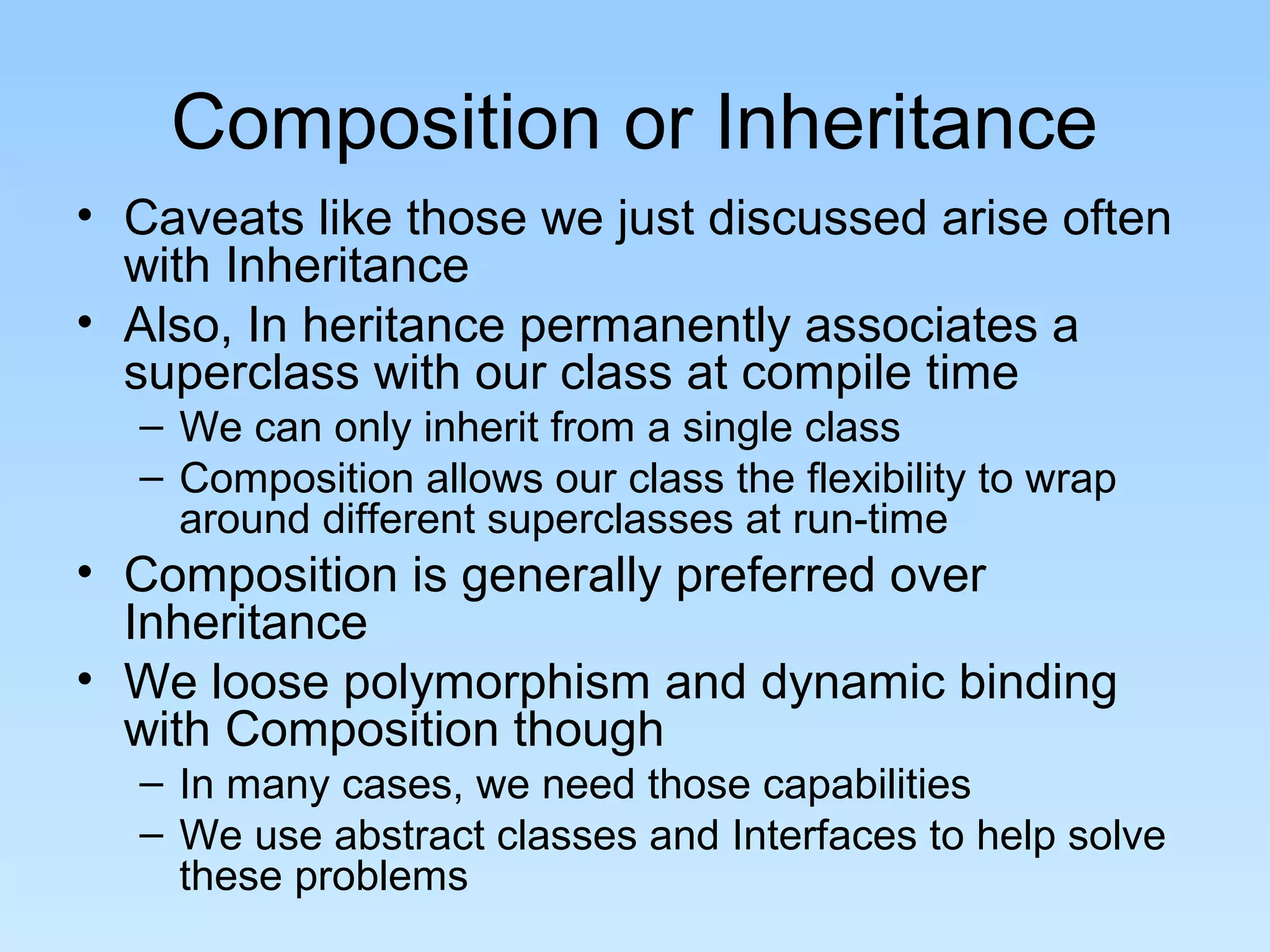Composition or Inheritance
• Caveats like those we just discussed arise often
  with Inheritance
• Also, In heritance permanently associates a
  superclass with our class at compile time
  – We can only inherit from a single class
  – Composition allows our class the flexibility to wrap
    around different superclasses at run-time
• Composition is generally preferred over
  Inheritance
• We loose polymorphism and dynamic binding
  with Composition though
  – In many cases, we need those capabilities
  – We use abstract classes and Interfaces to help solve
    these problems
 