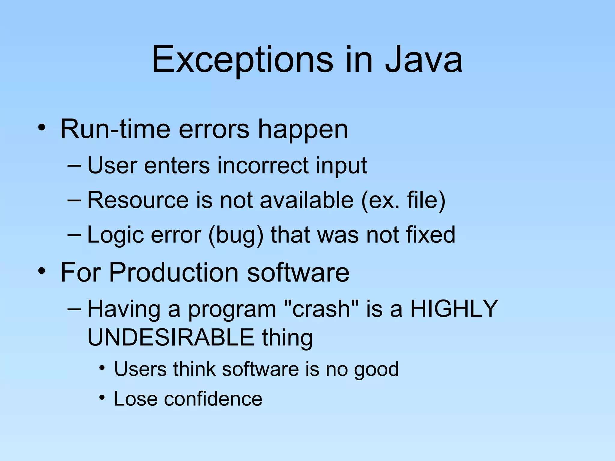 Exceptions in Java
• Run-time errors happen
  – User enters incorrect input
  – Resource is not available (ex. file)
  – Logic error (bug) that was not fixed
• For Production software
  – Having a program "crash" is a HIGHLY
    UNDESIRABLE thing
     • Users think software is no good
     • Lose confidence
 
