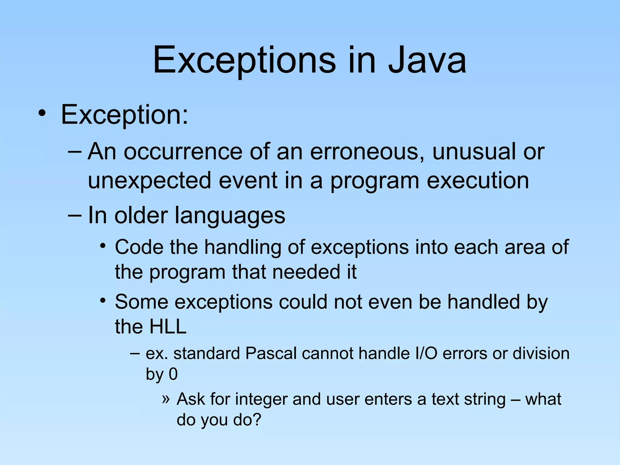 Exceptions in Java
• Exception:
  – An occurrence of an erroneous, unusual or
    unexpected event in a program execution
  – In older languages
    • Code the handling of exceptions into each area of
      the program that needed it
    • Some exceptions could not even be handled by
      the HLL
       – ex. standard Pascal cannot handle I/O errors or division
         by 0
           » Ask for integer and user enters a text string – what
             do you do?
 