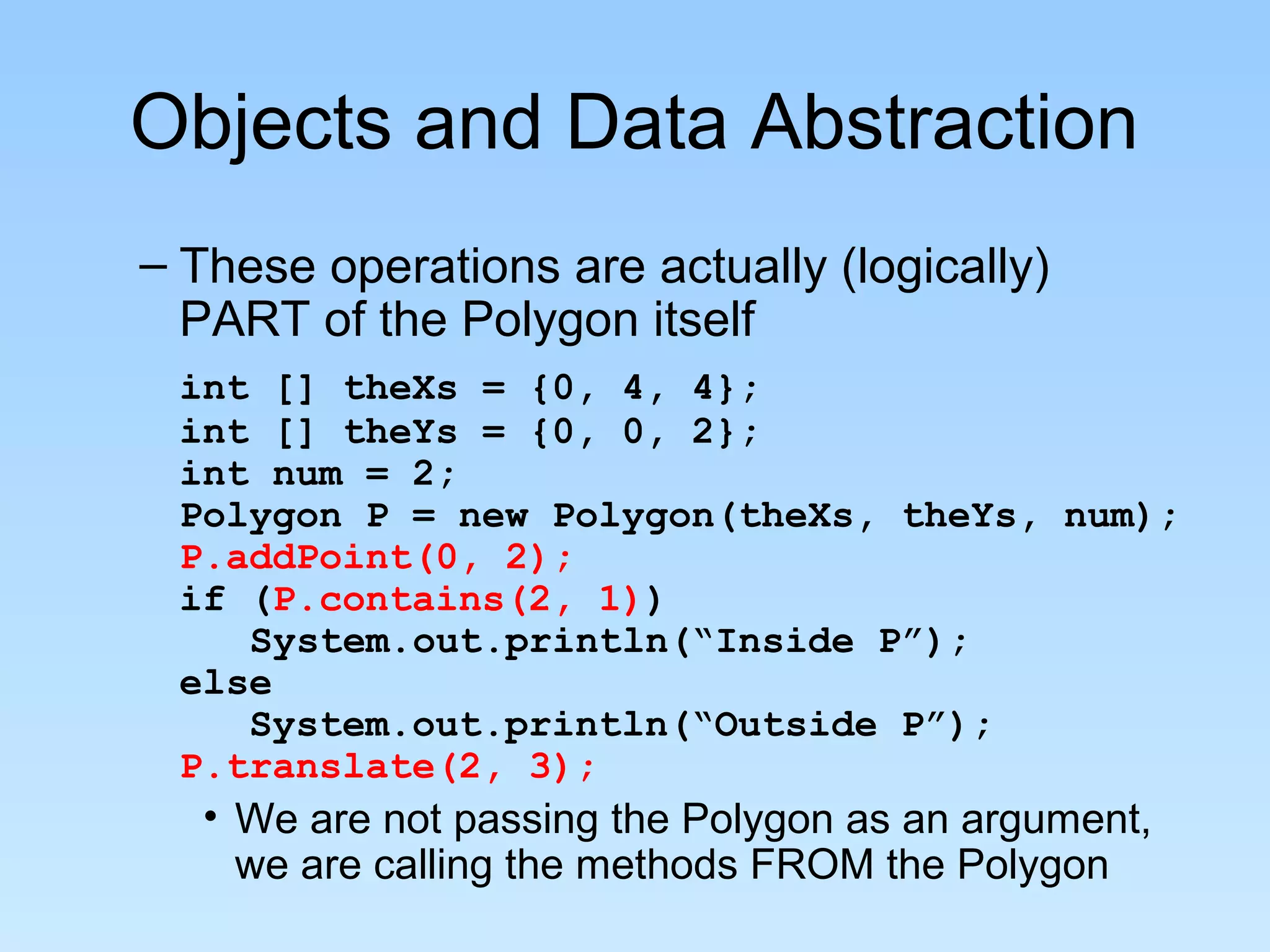 Objects and Data Abstraction
– These operations are actually (logically)
  PART of the Polygon itself
 int [] theXs = {0, 4, 4};
 int [] theYs = {0, 0, 2};
 int num = 2;
 Polygon P = new Polygon(theXs, theYs, num);
 P.addPoint(0, 2);
 if (P.contains(2, 1))
    System.out.println(“Inside P”);
 else
    System.out.println(“Outside P”);
 P.translate(2, 3);
   • We are not passing the Polygon as an argument,
     we are calling the methods FROM the Polygon
 