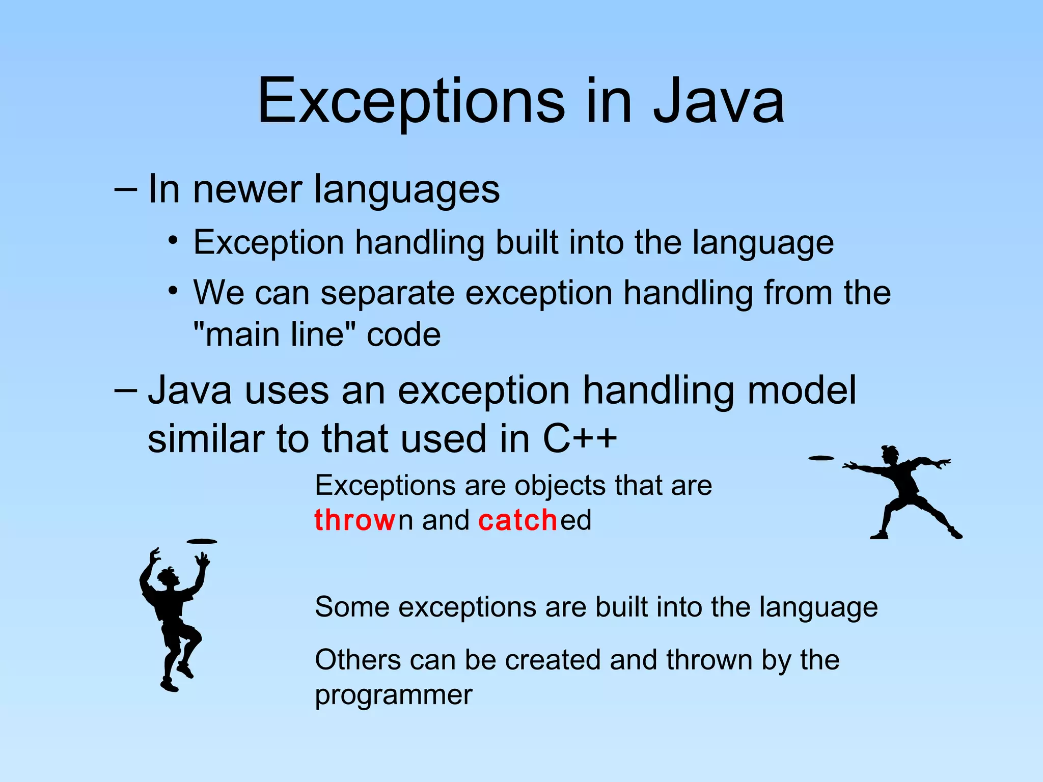 Exceptions in Java
– In newer languages
  • Exception handling built into the language
  • We can separate exception handling from the
    "main line" code
– Java uses an exception handling model
  similar to that used in C++
           Exceptions are objects that are
           thrown and catched


           Some exceptions are built into the language
           Others can be created and thrown by the
           programmer
 