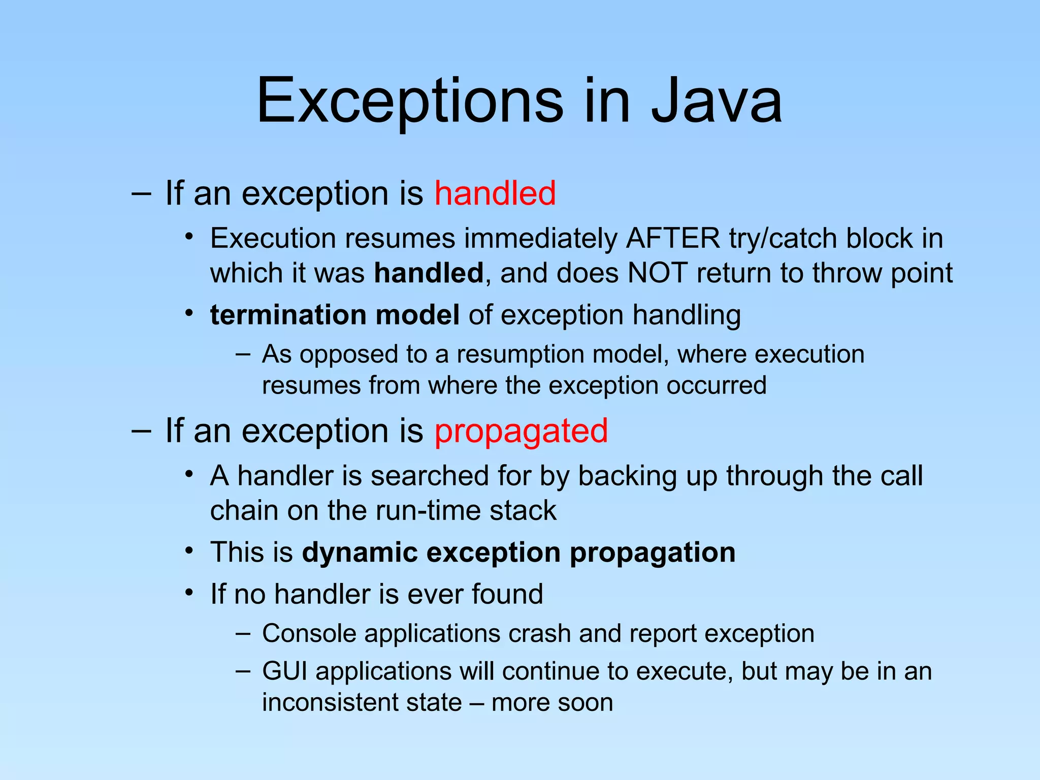 Exceptions in Java
– If an exception is handled
   • Execution resumes immediately AFTER try/catch block in
     which it was handled, and does NOT return to throw point
   • termination model of exception handling
       – As opposed to a resumption model, where execution
         resumes from where the exception occurred
– If an exception is propagated
   • A handler is searched for by backing up through the call
     chain on the run-time stack
   • This is dynamic exception propagation
   • If no handler is ever found
       – Console applications crash and report exception
       – GUI applications will continue to execute, but may be in an
         inconsistent state – more soon
 