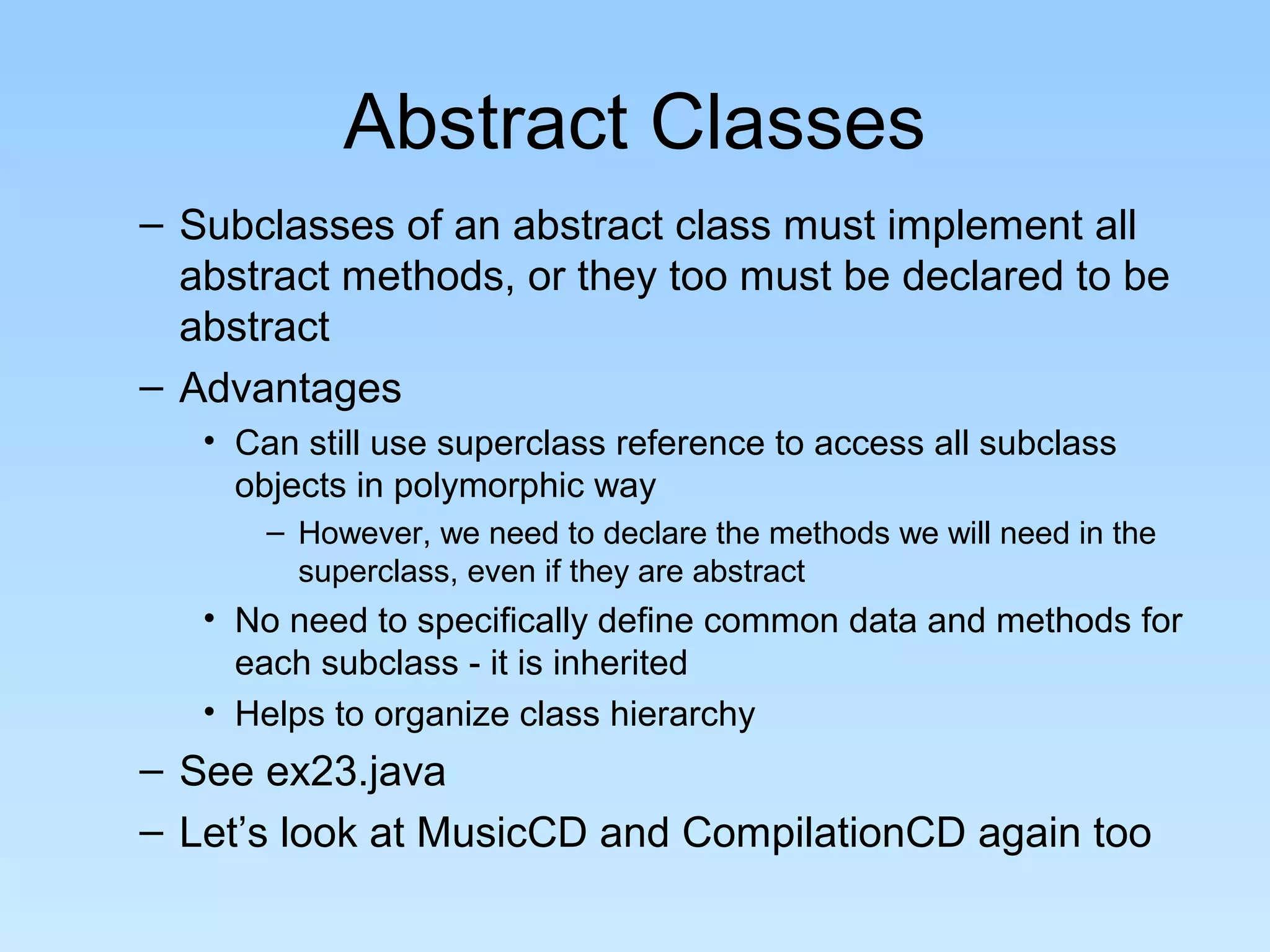Abstract Classes
– Subclasses of an abstract class must implement all
  abstract methods, or they too must be declared to be
  abstract
– Advantages
   • Can still use superclass reference to access all subclass
     objects in polymorphic way
       – However, we need to declare the methods we will need in the
         superclass, even if they are abstract
   • No need to specifically define common data and methods for
     each subclass - it is inherited
   • Helps to organize class hierarchy
– See ex23.java
– Let’s look at MusicCD and CompilationCD again too
 