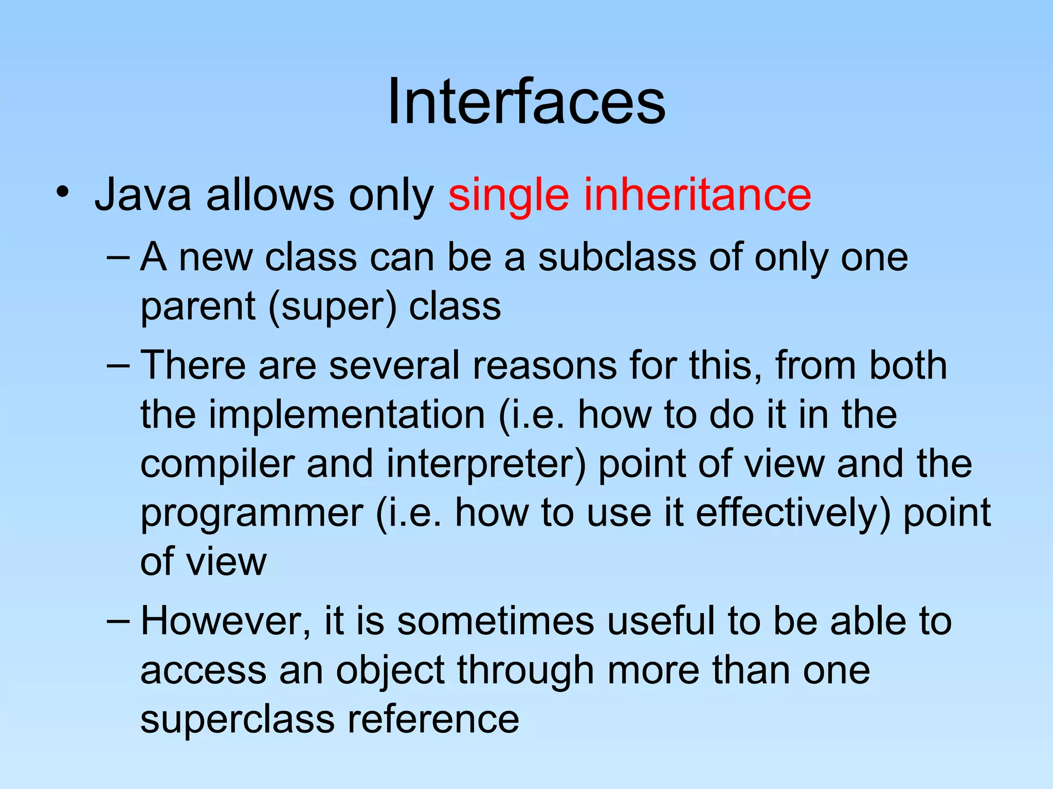 Interfaces
• Java allows only single inheritance
  – A new class can be a subclass of only one
    parent (super) class
  – There are several reasons for this, from both
    the implementation (i.e. how to do it in the
    compiler and interpreter) point of view and the
    programmer (i.e. how to use it effectively) point
    of view
  – However, it is sometimes useful to be able to
    access an object through more than one
    superclass reference
 