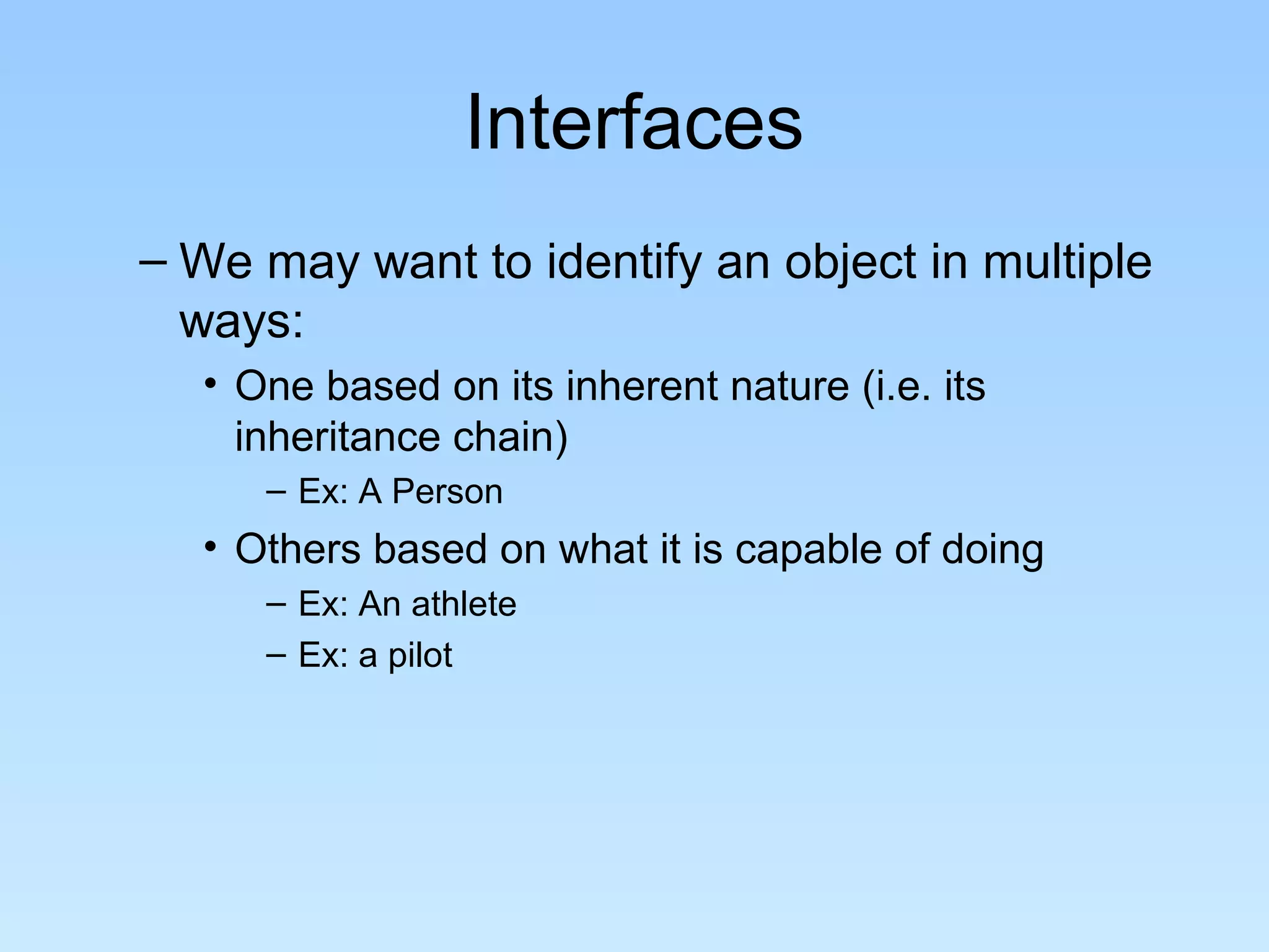 Interfaces
– We may want to identify an object in multiple
  ways:
  • One based on its inherent nature (i.e. its
    inheritance chain)
     – Ex: A Person
  • Others based on what it is capable of doing
     – Ex: An athlete
     – Ex: a pilot
 
