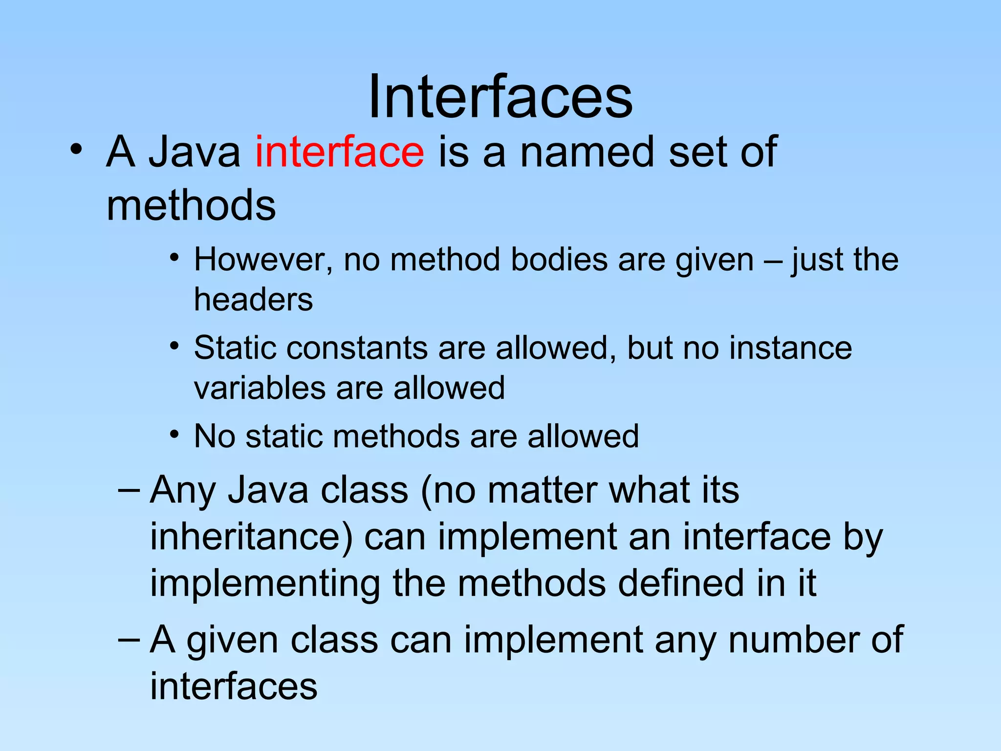 Interfaces
• A Java interface is a named set of
  methods
     • However, no method bodies are given – just the
       headers
     • Static constants are allowed, but no instance
       variables are allowed
     • No static methods are allowed
  – Any Java class (no matter what its
    inheritance) can implement an interface by
    implementing the methods defined in it
  – A given class can implement any number of
    interfaces
 