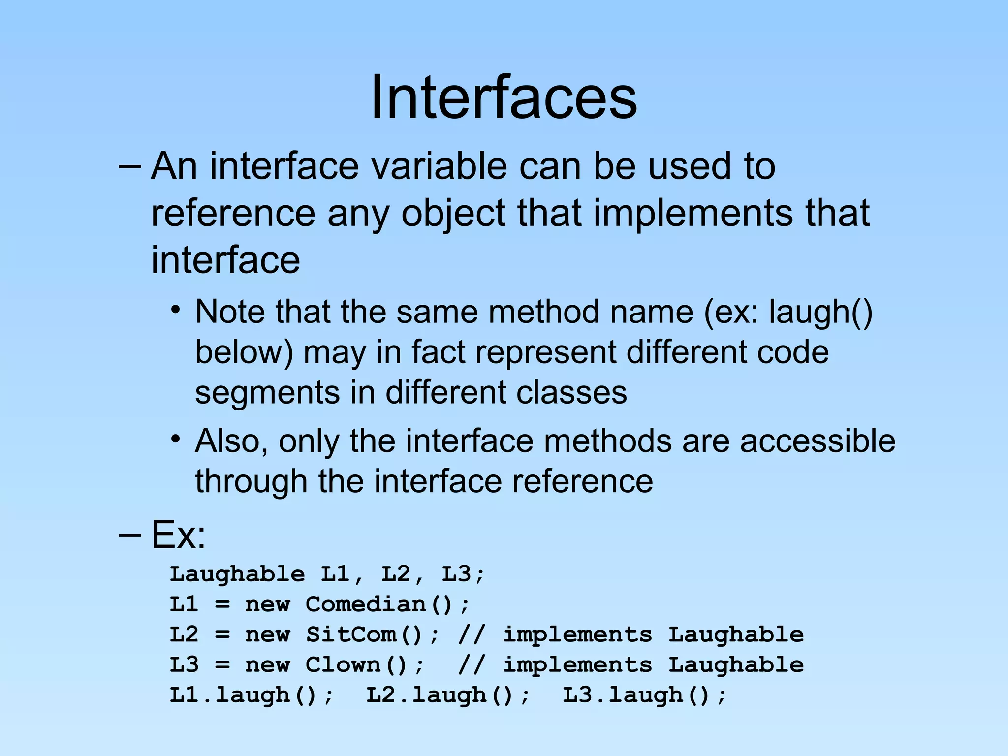 Interfaces
– An interface variable can be used to
  reference any object that implements that
  interface
  • Note that the same method name (ex: laugh()
    below) may in fact represent different code
    segments in different classes
  • Also, only the interface methods are accessible
    through the interface reference
– Ex:
  Laughable L1, L2, L3;
  L1 = new Comedian();
  L2 = new SitCom(); // implements Laughable
  L3 = new Clown(); // implements Laughable
  L1.laugh(); L2.laugh(); L3.laugh();
 
