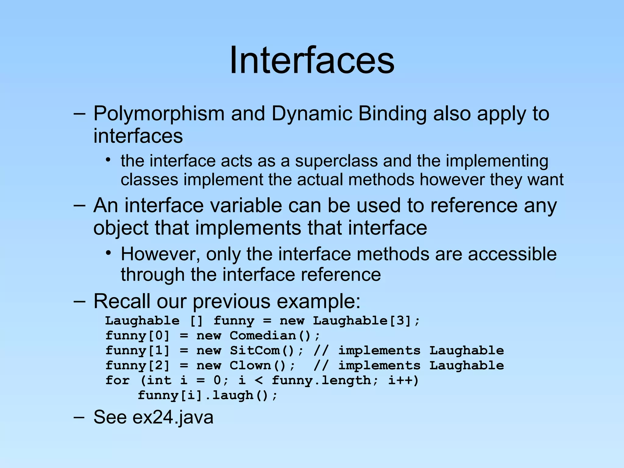Interfaces
– Polymorphism and Dynamic Binding also apply to
  interfaces
   • the interface acts as a superclass and the implementing
     classes implement the actual methods however they want
– An interface variable can be used to reference any
  object that implements that interface
   • However, only the interface methods are accessible
     through the interface reference
– Recall our previous example:
   Laughable [] funny = new Laughable[3];
   funny[0] = new Comedian();
   funny[1] = new SitCom(); // implements Laughable
   funny[2] = new Clown(); // implements Laughable
   for (int i = 0; i < funny.length; i++)
       funny[i].laugh();
– See ex24.java
 