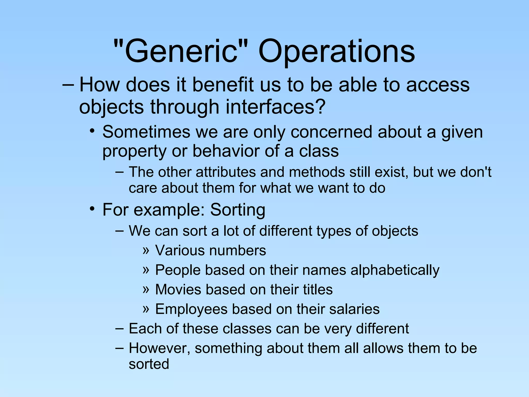 "Generic" Operations
– How does it benefit us to be able to access
  objects through interfaces?
  • Sometimes we are only concerned about a given
    property or behavior of a class
     – The other attributes and methods still exist, but we don't
       care about them for what we want to do
  • For example: Sorting
     – We can sort a lot of different types of objects
         » Various numbers
         » People based on their names alphabetically
         » Movies based on their titles
         » Employees based on their salaries
     – Each of these classes can be very different
     – However, something about them all allows them to be
       sorted
 