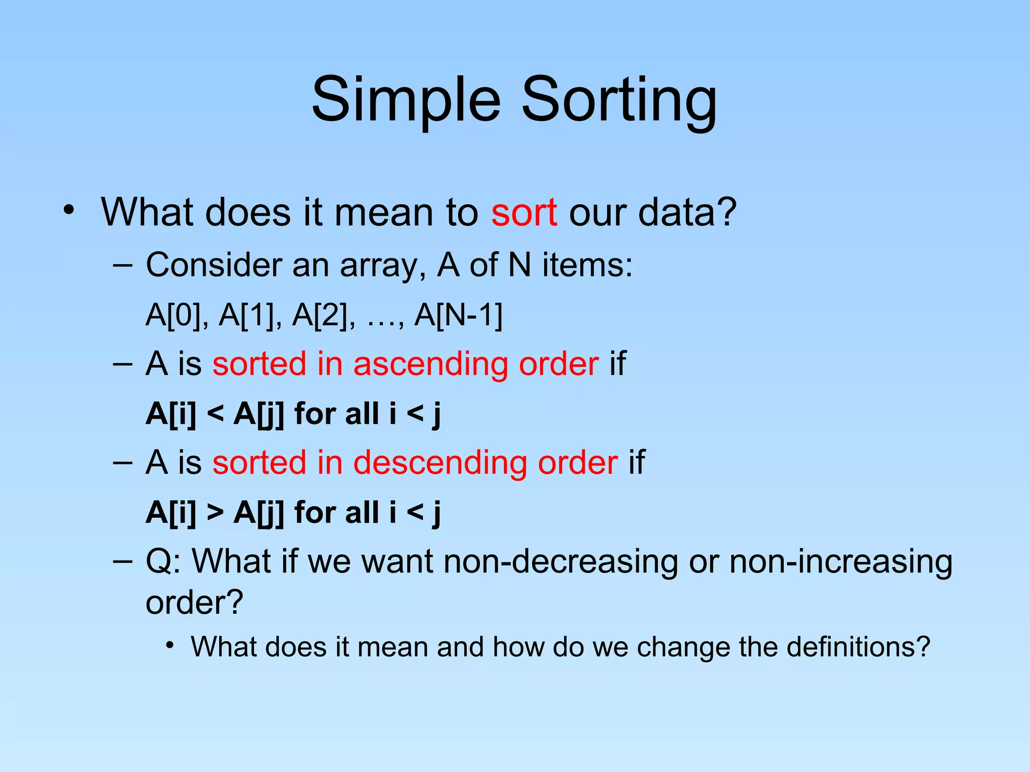 Simple Sorting
• What does it mean to sort our data?
  – Consider an array, A of N items:
    A[0], A[1], A[2], …, A[N-1]
  – A is sorted in ascending order if
    A[i] < A[j] for all i < j
  – A is sorted in descending order if
    A[i] > A[j] for all i < j
  – Q: What if we want non-decreasing or non-increasing
    order?
     • What does it mean and how do we change the definitions?
 