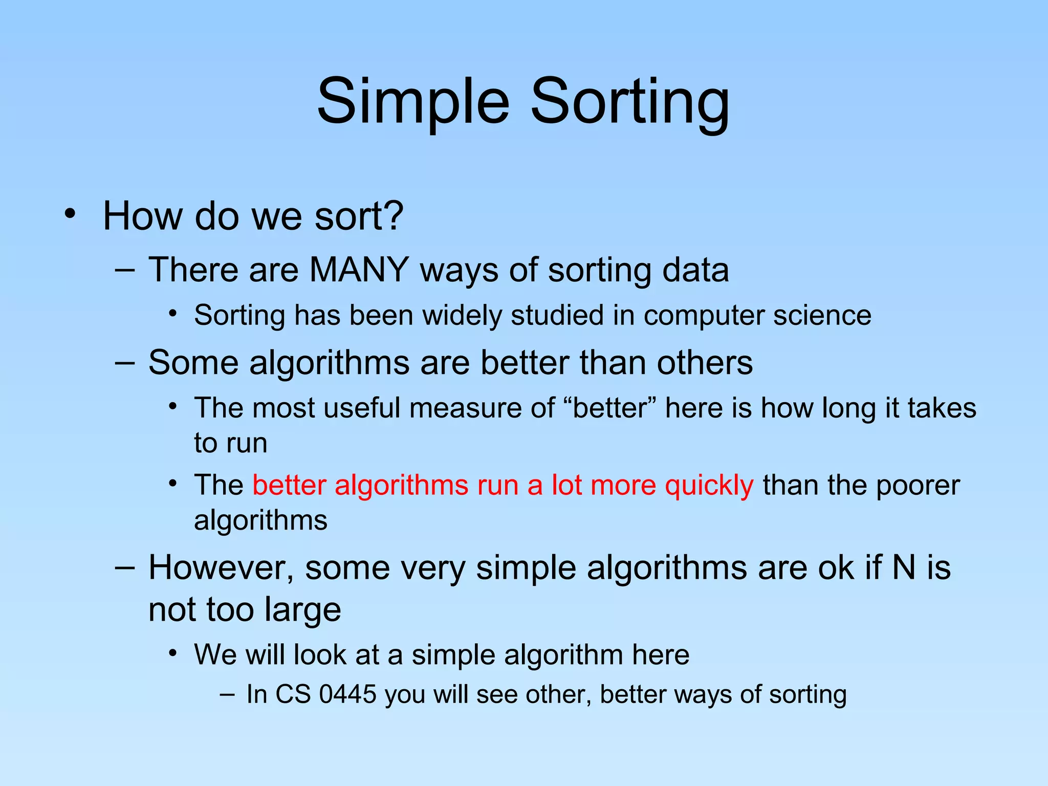 Simple Sorting
• How do we sort?
  – There are MANY ways of sorting data
     • Sorting has been widely studied in computer science
  – Some algorithms are better than others
     • The most useful measure of “better” here is how long it takes
       to run
     • The better algorithms run a lot more quickly than the poorer
       algorithms
  – However, some very simple algorithms are ok if N is
    not too large
     • We will look at a simple algorithm here
         – In CS 0445 you will see other, better ways of sorting
 