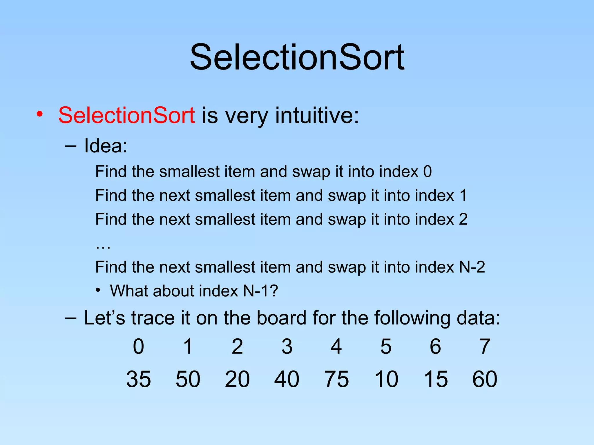SelectionSort
• SelectionSort is very intuitive:
   – Idea:
      Find the smallest item and swap it into index 0
      Find the next smallest item and swap it into index 1
      Find the next smallest item and swap it into index 2
      …
      Find the next smallest item and swap it into index N-2
      • What about index N-1?
   – Let’s trace it on the board for the following data:
             0    1     2      3      4      5      6      7
          35     50    20     40     75     10     15     60
 