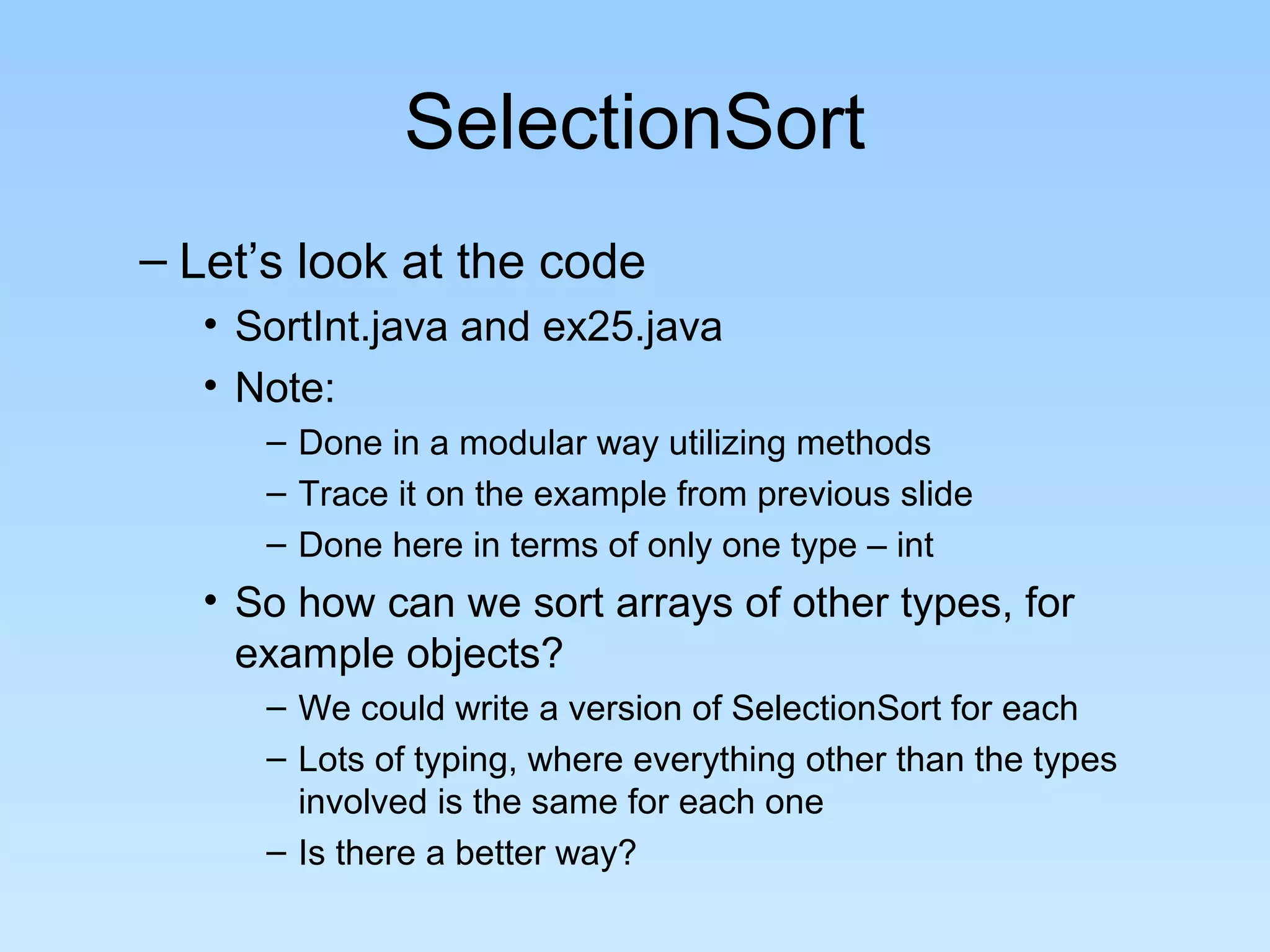 SelectionSort
– Let’s look at the code
   • SortInt.java and ex25.java
   • Note:
      – Done in a modular way utilizing methods
      – Trace it on the example from previous slide
      – Done here in terms of only one type – int
   • So how can we sort arrays of other types, for
     example objects?
      – We could write a version of SelectionSort for each
      – Lots of typing, where everything other than the types
        involved is the same for each one
      – Is there a better way?
 