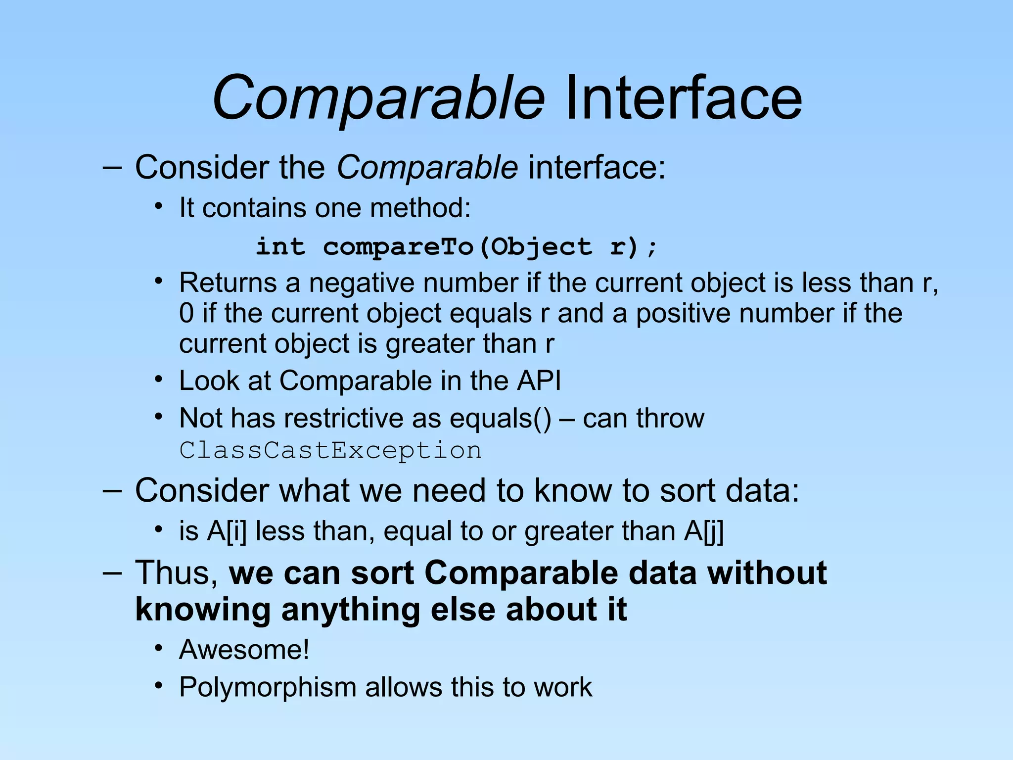 Comparable Interface
– Consider the Comparable interface:
   • It contains one method:
            int compareTo(Object r);
   • Returns a negative number if the current object is less than r,
     0 if the current object equals r and a positive number if the
     current object is greater than r
   • Look at Comparable in the API
   • Not has restrictive as equals() – can throw
     ClassCastException
– Consider what we need to know to sort data:
   • is A[i] less than, equal to or greater than A[j]
– Thus, we can sort Comparable data without
  knowing anything else about it
   • Awesome!
   • Polymorphism allows this to work
 