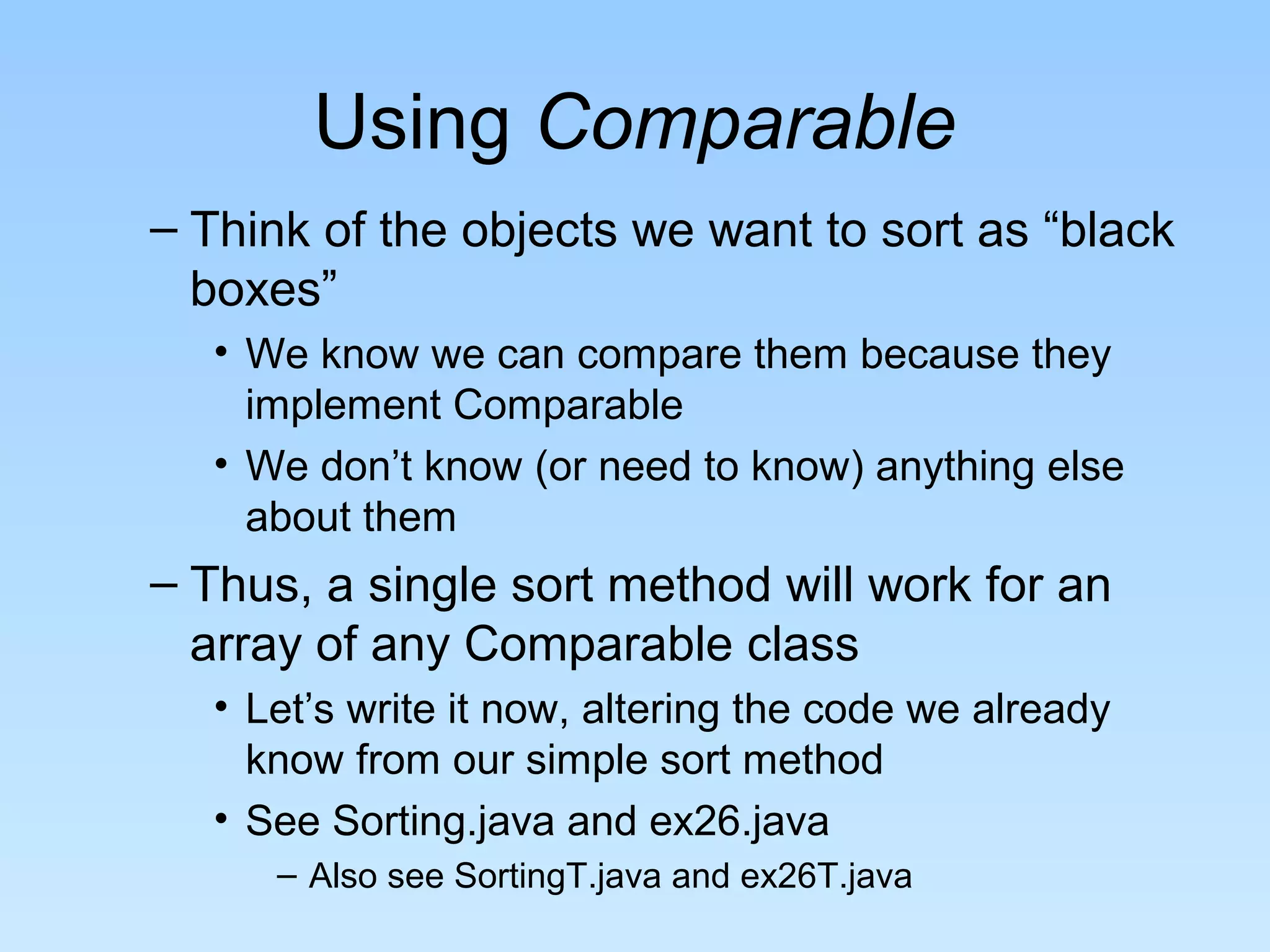 Using Comparable
– Think of the objects we want to sort as “black
  boxes”
  • We know we can compare them because they
    implement Comparable
  • We don’t know (or need to know) anything else
    about them
– Thus, a single sort method will work for an
  array of any Comparable class
  • Let’s write it now, altering the code we already
    know from our simple sort method
  • See Sorting.java and ex26.java
     – Also see SortingT.java and ex26T.java
 