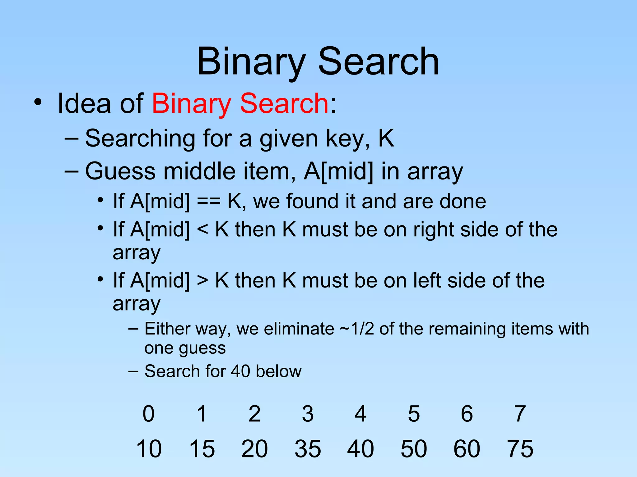 Binary Search
• Idea of Binary Search:
  – Searching for a given key, K
  – Guess middle item, A[mid] in array
     • If A[mid] == K, we found it and are done
     • If A[mid] < K then K must be on right side of the
       array
     • If A[mid] > K then K must be on left side of the
       array
        – Either way, we eliminate ~1/2 of the remaining items with
          one guess
        – Search for 40 below

          0     1      2      3     4      5      6      7
         10    15     20     35    40     50     60     75
 
