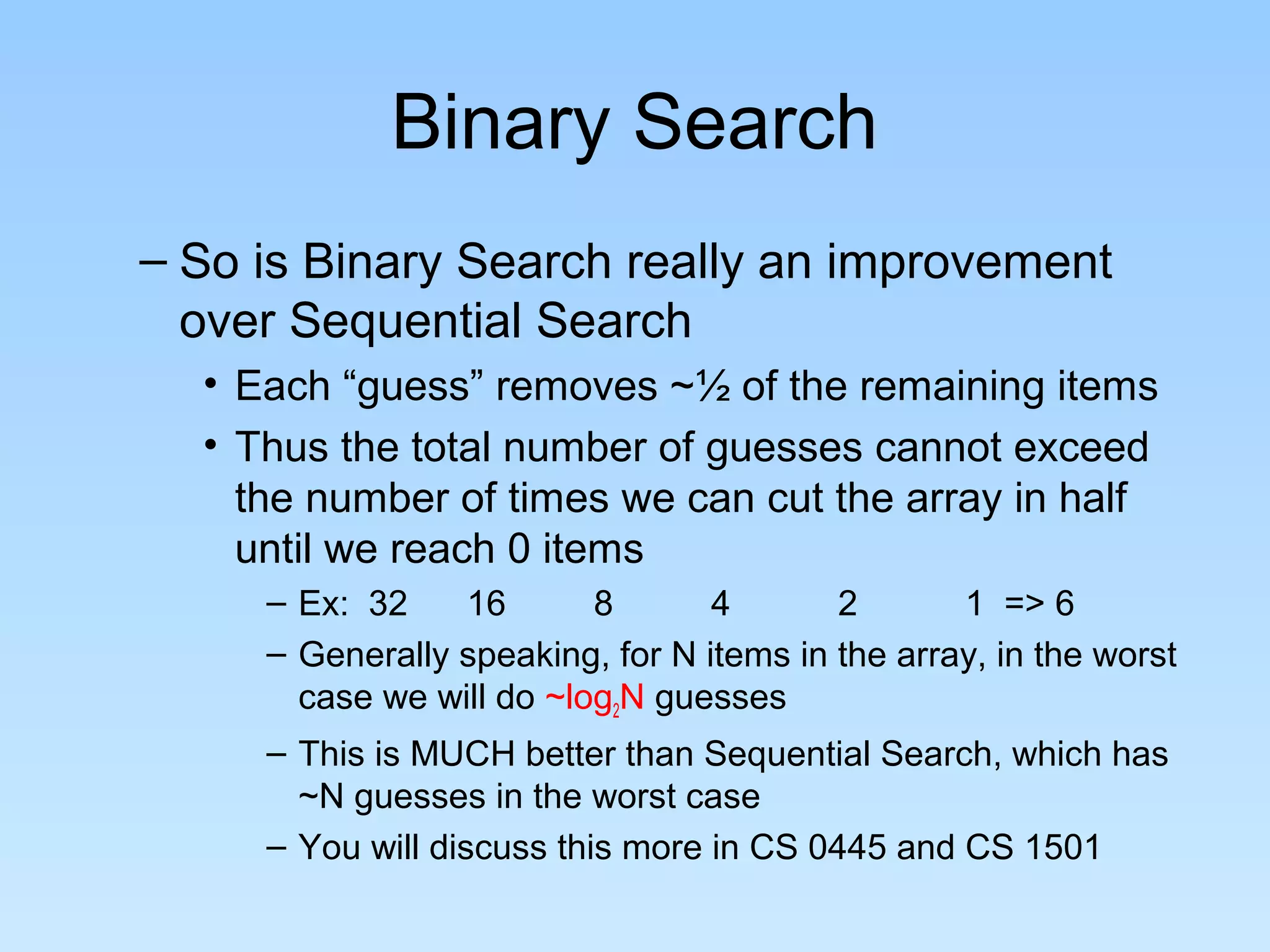 Binary Search
– So is Binary Search really an improvement
  over Sequential Search
  • Each “guess” removes ~½ of the remaining items
  • Thus the total number of guesses cannot exceed
    the number of times we can cut the array in half
    until we reach 0 items
     – Ex: 32    16       8       4       2       1 => 6
     – Generally speaking, for N items in the array, in the worst
       case we will do ~log2N guesses
     – This is MUCH better than Sequential Search, which has
       ~N guesses in the worst case
     – You will discuss this more in CS 0445 and CS 1501
 