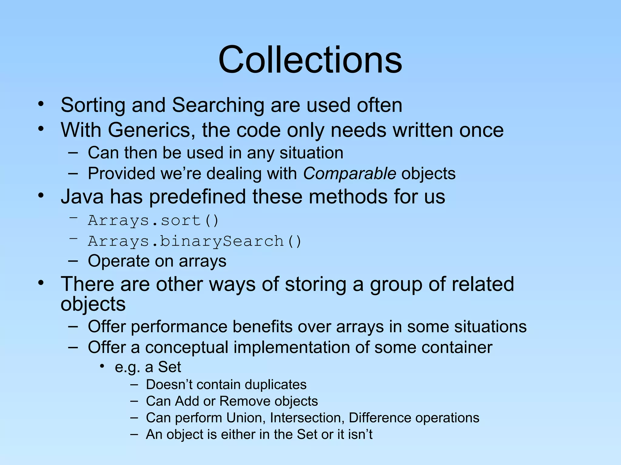 Collections
• Sorting and Searching are used often
• With Generics, the code only needs written once
   – Can then be used in any situation
   – Provided we’re dealing with Comparable objects
• Java has predefined these methods for us
   – Arrays.sort()
   – Arrays.binarySearch()
   – Operate on arrays
• There are other ways of storing a group of related
  objects
   – Offer performance benefits over arrays in some situations
   – Offer a conceptual implementation of some container
      • e.g. a Set
          –   Doesn’t contain duplicates
          –   Can Add or Remove objects
          –   Can perform Union, Intersection, Difference operations
          –   An object is either in the Set or it isn’t
 
