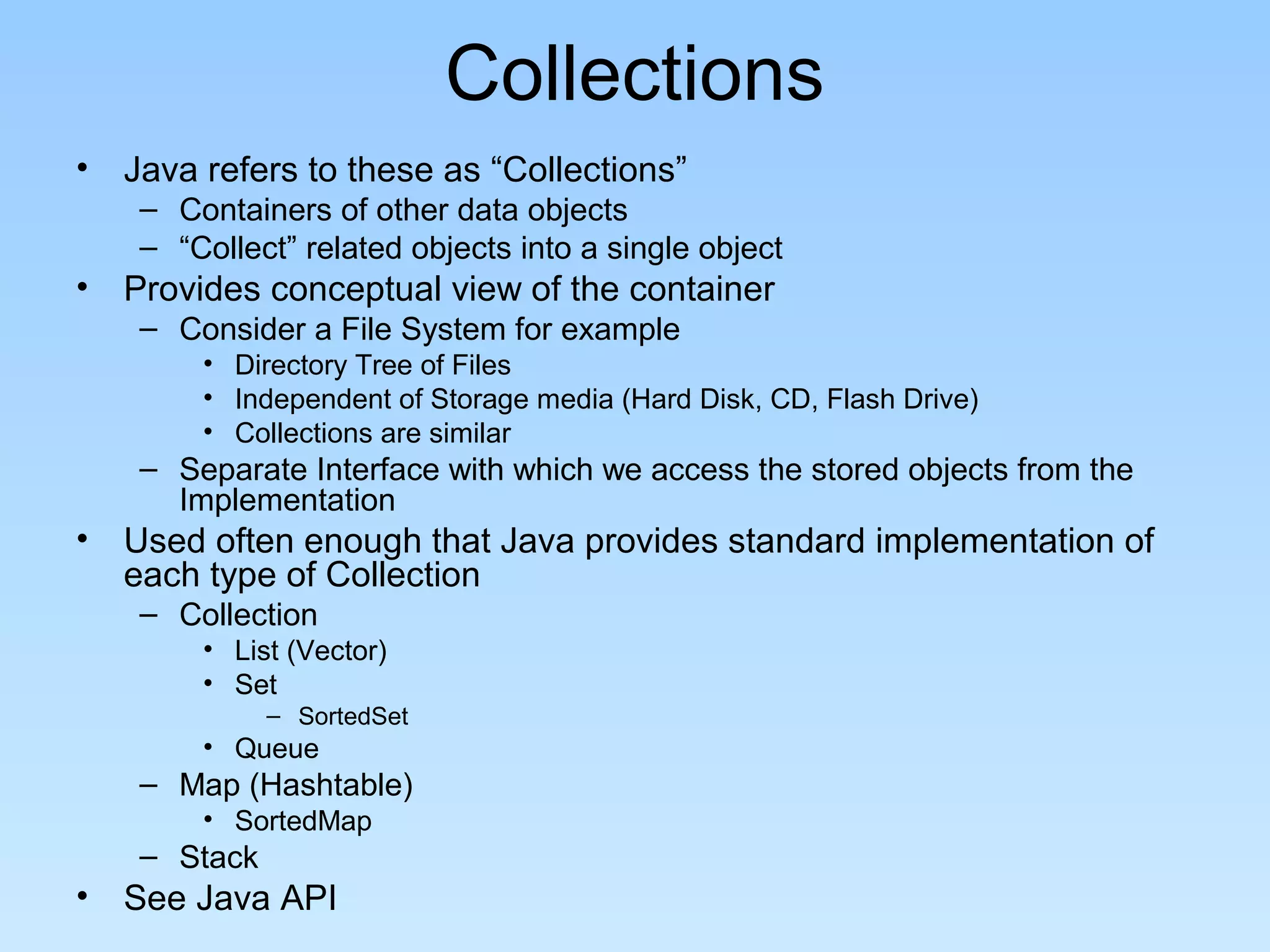 Collections
• Java refers to these as “Collections”
    – Containers of other data objects
    – “Collect” related objects into a single object
• Provides conceptual view of the container
    – Consider a File System for example
        • Directory Tree of Files
        • Independent of Storage media (Hard Disk, CD, Flash Drive)
        • Collections are similar
    – Separate Interface with which we access the stored objects from the
      Implementation
• Used often enough that Java provides standard implementation of
  each type of Collection
    – Collection
        • List (Vector)
        • Set
              – SortedSet
        • Queue
    – Map (Hashtable)
        • SortedMap
    – Stack
• See Java API
 