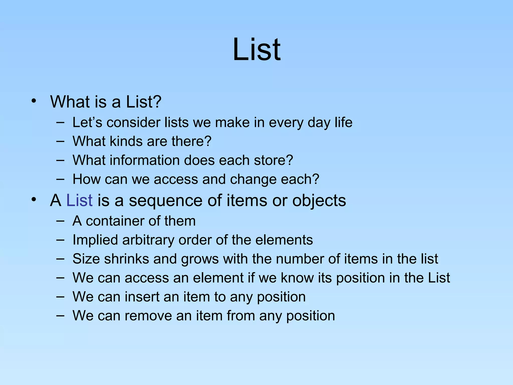 List
• What is a List?
   –   Let’s consider lists we make in every day life
   –   What kinds are there?
   –   What information does each store?
   –   How can we access and change each?
• A List is a sequence of items or objects
   –   A container of them
   –   Implied arbitrary order of the elements
   –   Size shrinks and grows with the number of items in the list
   –   We can access an element if we know its position in the List
   –   We can insert an item to any position
   –   We can remove an item from any position
 