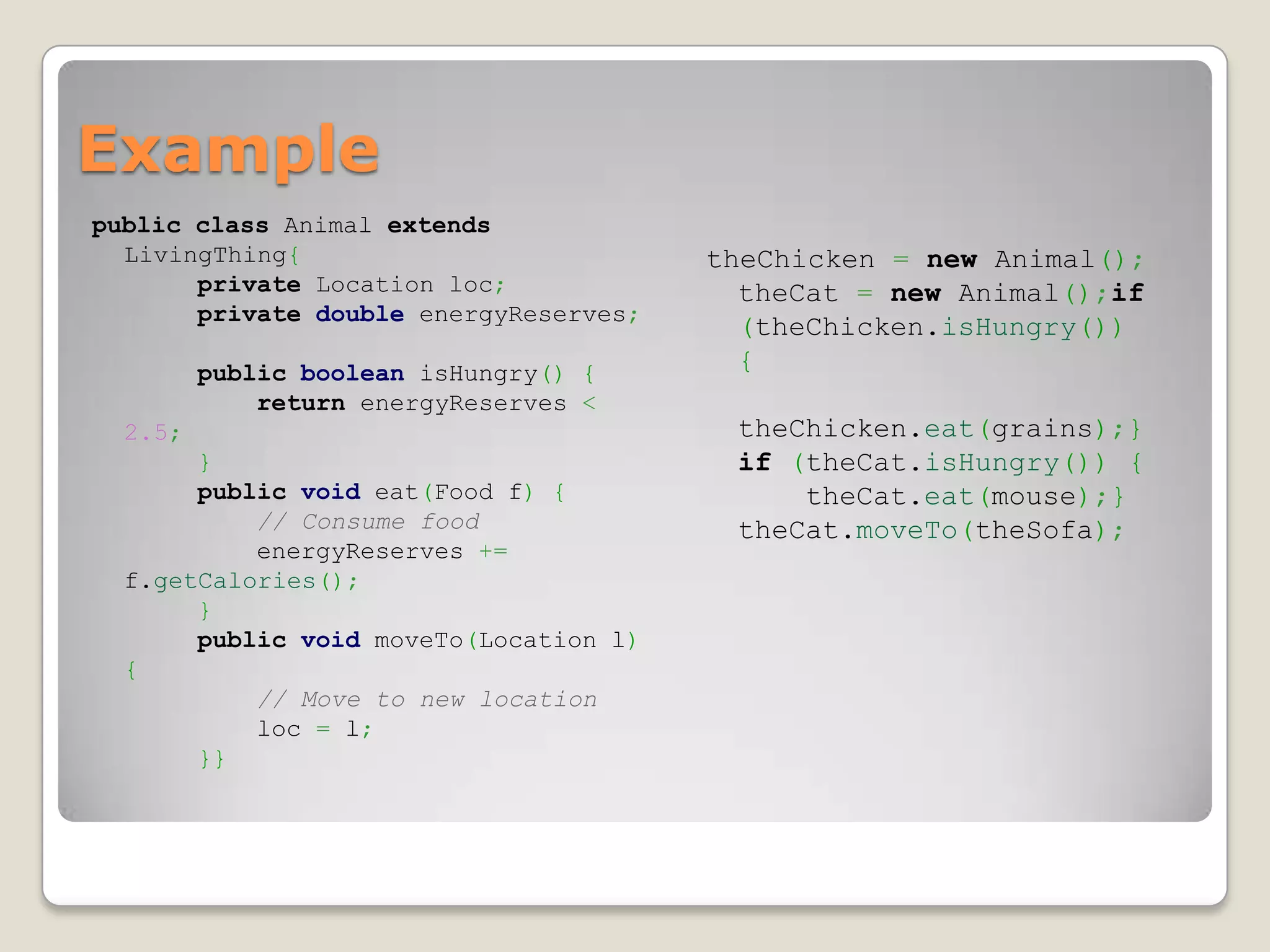 Example
public class Animal extends
  LivingThing{                          theChicken = new Animal();
       private Location loc;              theCat = new Animal();if
       private double energyReserves;
                                          (theChicken.isHungry())
         public boolean isHungry() {      {
             return energyReserves <
  2.5;                                   theChicken.eat(grains);}
       }                                 if (theCat.isHungry()) {
       public void eat(Food f) {             theCat.eat(mouse);}
           // Consume food               theCat.moveTo(theSofa);
           energyReserves +=
  f.getCalories();
       }
       public void moveTo(Location l)
  {
           // Move to new location
           loc = l;
       }}
 