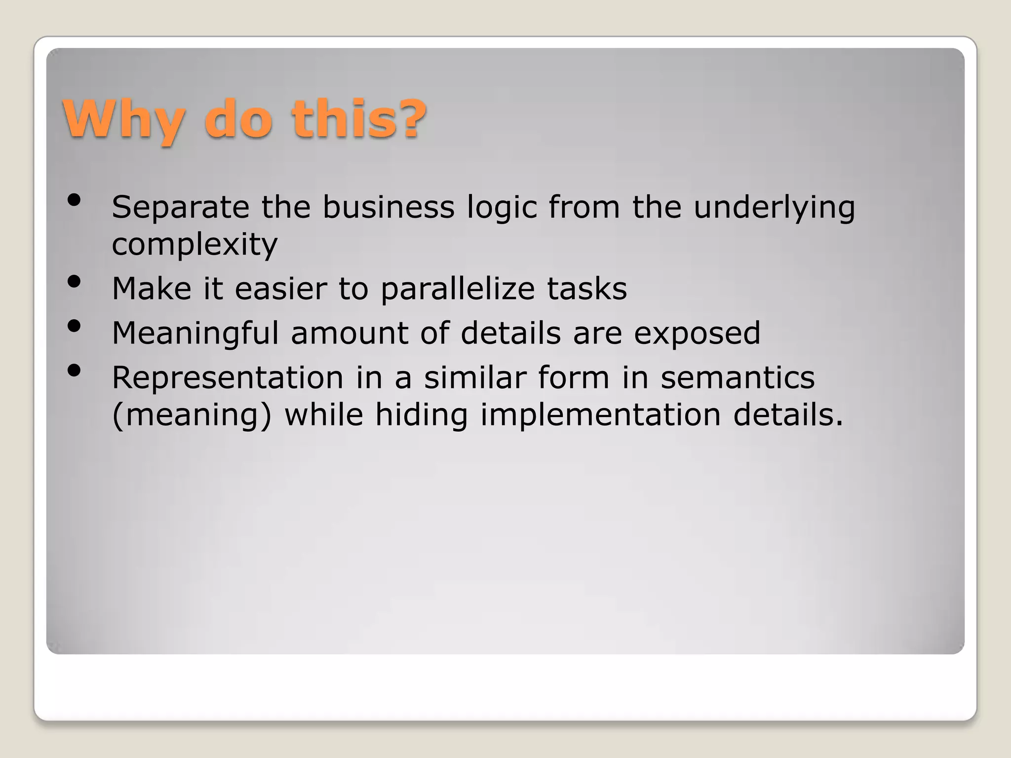 Why do this?
•   Separate the business logic from the underlying
    complexity
•   Make it easier to parallelize tasks
•   Meaningful amount of details are exposed
•   Representation in a similar form in semantics
    (meaning) while hiding implementation details.
 