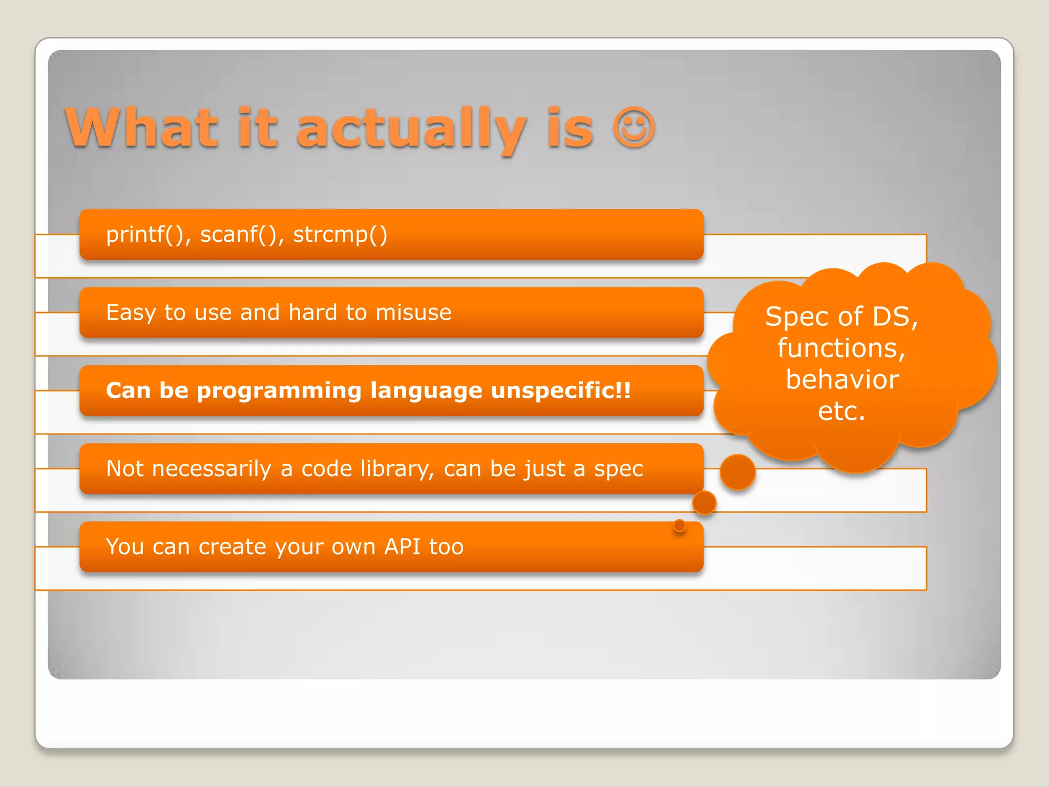 What it actually is 
 printf(), scanf(), strcmp()


 Easy to use and hard to misuse                       Spec of DS,
                                                       functions,
 Can be programming language unspecific!!               behavior
                                                          etc.

 Not necessarily a code library, can be just a spec


 You can create your own API too
 