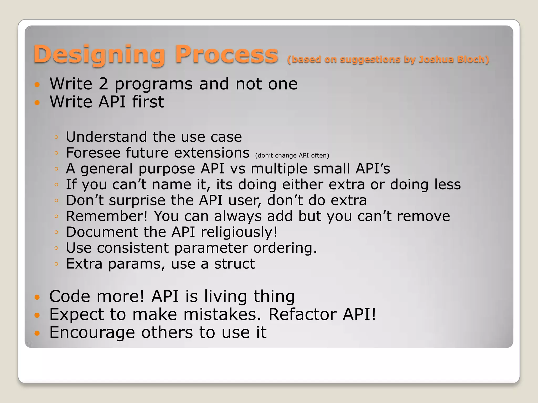 Designing Process                       (based on suggestions by Joshua Bloch)


   Write 2 programs and not one
   Write API first

    ◦   Understand the use case
    ◦   Foresee future extensions (don’t change API often)
    ◦   A general purpose API vs multiple small API’s
    ◦   If you can’t name it, its doing either extra or doing less
    ◦   Don’t surprise the API user, don’t do extra
    ◦   Remember! You can always add but you can’t remove
    ◦   Document the API religiously!
    ◦   Use consistent parameter ordering.
    ◦   Extra params, use a struct

   Code more! API is living thing
   Expect to make mistakes. Refactor API!
   Encourage others to use it
 