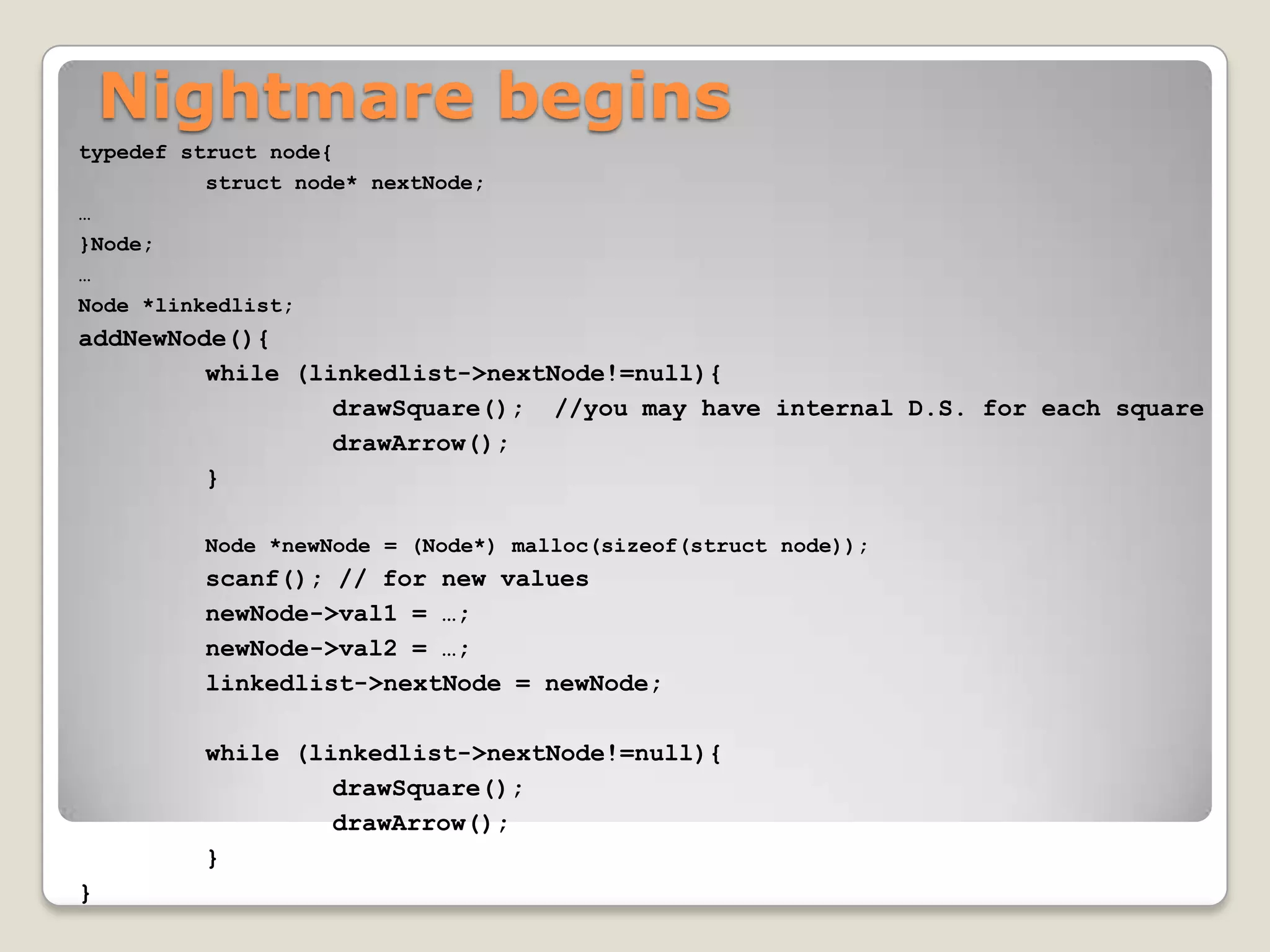 Nightmare begins
typedef struct node{
          struct node* nextNode;
…
}Node;
…
Node *linkedlist;
addNewNode(){
         while (linkedlist->nextNode!=null){
                  drawSquare(); //you may have internal D.S. for each square
                  drawArrow();
         }

         Node *newNode = (Node*) malloc(sizeof(struct node));
         scanf(); // for new values
         newNode->val1 = …;
         newNode->val2 = …;
         linkedlist->nextNode = newNode;

         while (linkedlist->nextNode!=null){
                  drawSquare();
                  drawArrow();
         }
}
 