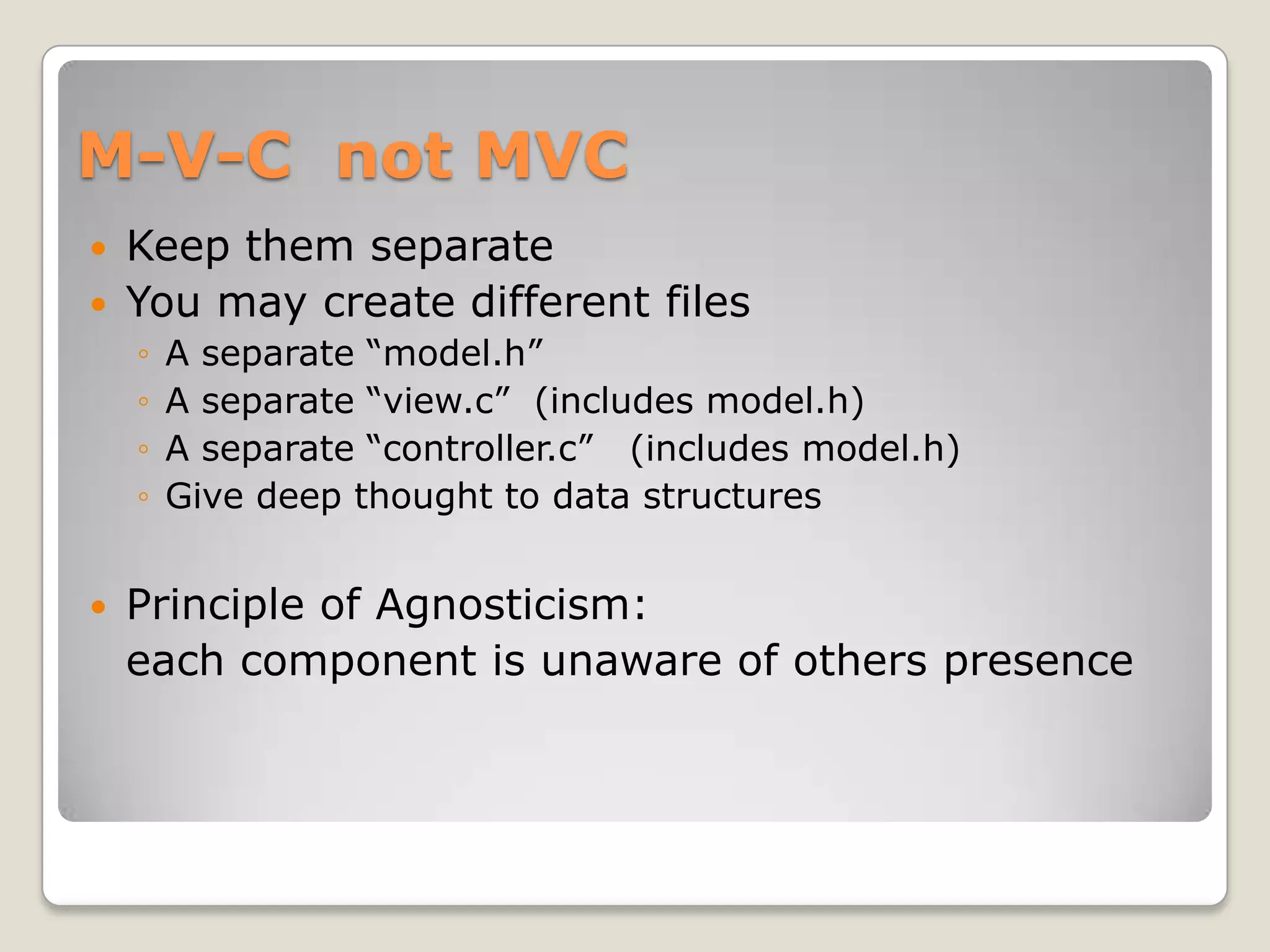 M-V-C not MVC
   Keep them separate
   You may create different files
    ◦   A separate “model.h”
    ◦   A separate “view.c” (includes model.h)
    ◦   A separate “controller.c” (includes model.h)
    ◦   Give deep thought to data structures


   Principle of Agnosticism:
    each component is unaware of others presence
 