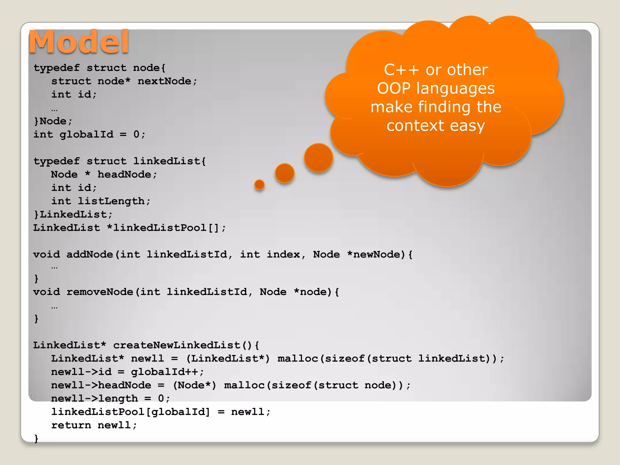 Model
typedef struct node{                               C++ or other
   struct node* nextNode;
   int id;                                        OOP languages
   …                                              make finding the
}Node;
int globalId = 0;
                                                   context easy

typedef struct linkedList{
   Node * headNode;
   int id;
   int listLength;
}LinkedList;
LinkedList *linkedListPool[];

void addNode(int linkedListId, int index, Node *newNode){
   …
}
void removeNode(int linkedListId, Node *node){
   …
}

LinkedList* createNewLinkedList(){
   LinkedList* newll = (LinkedList*) malloc(sizeof(struct linkedList));
   newll->id = globalId++;
   newll->headNode = (Node*) malloc(sizeof(struct node));
   newll->length = 0;
   linkedListPool[globalId] = newll;
   return newll;
}
 