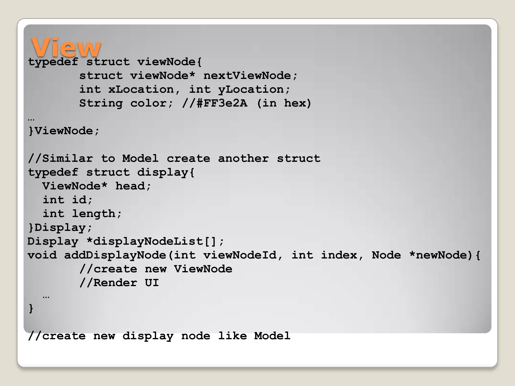 View
typedef struct viewNode{
       struct viewNode* nextViewNode;
       int xLocation, int yLocation;
       String color; //#FF3e2A (in hex)
…
}ViewNode;

//Similar to Model create another struct
typedef struct display{
  ViewNode* head;
  int id;
  int length;
}Display;
Display *displayNodeList[];
void addDisplayNode(int viewNodeId, int index, Node *newNode){
       //create new ViewNode
       //Render UI
  …
}

//create new display node like Model
 