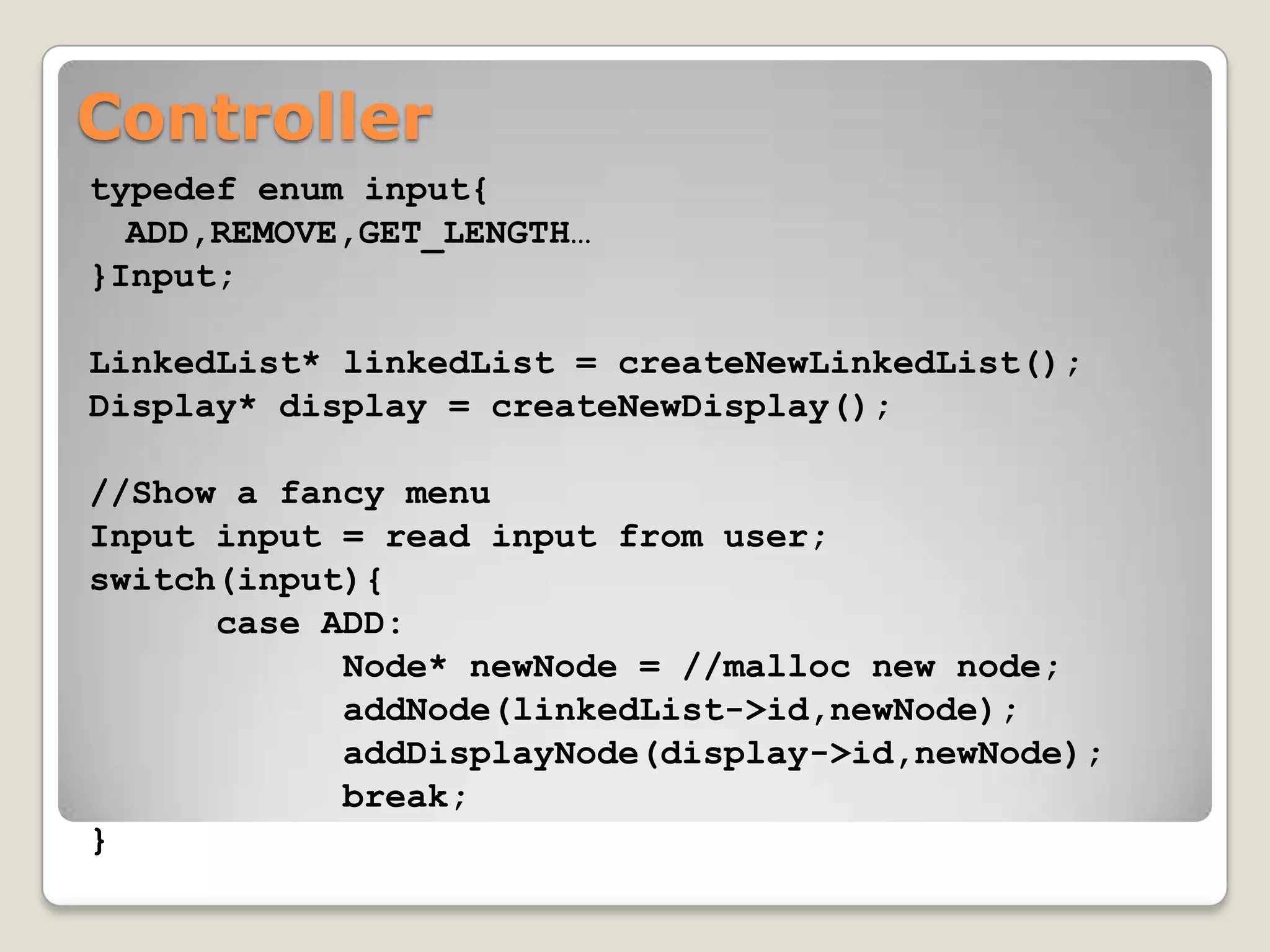 Controller
typedef enum input{
  ADD,REMOVE,GET_LENGTH…
}Input;

LinkedList* linkedList = createNewLinkedList();
Display* display = createNewDisplay();

//Show a fancy menu
Input input = read input from user;
switch(input){
      case ADD:
            Node* newNode = //malloc new node;
            addNode(linkedList->id,newNode);
            addDisplayNode(display->id,newNode);
            break;
}
 
