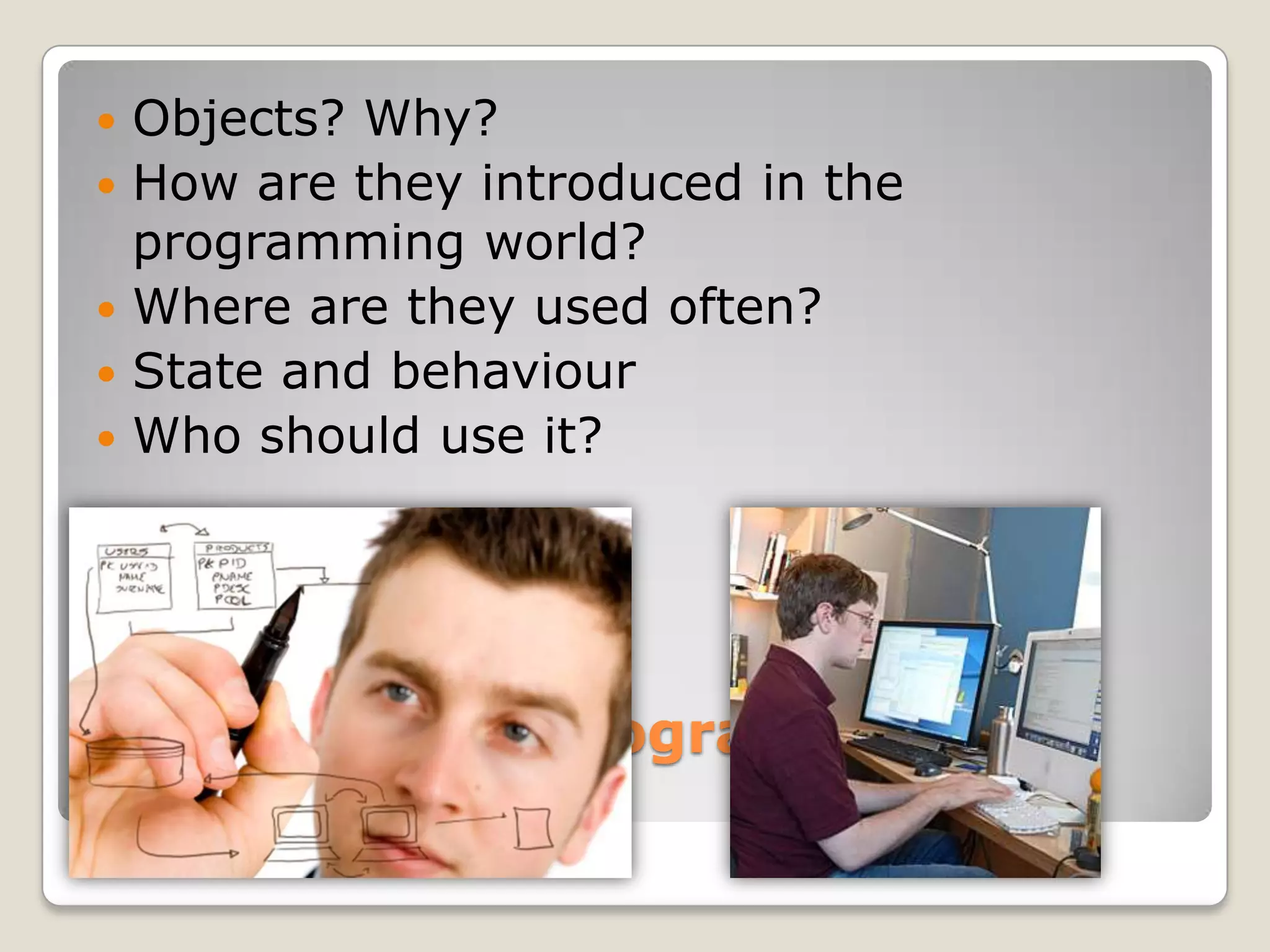    Objects? Why?
   How are they introduced in the
    programming world?
   Where are they used often?
   State and behaviour
   Who should use it?




Correlating to programming
objects
 