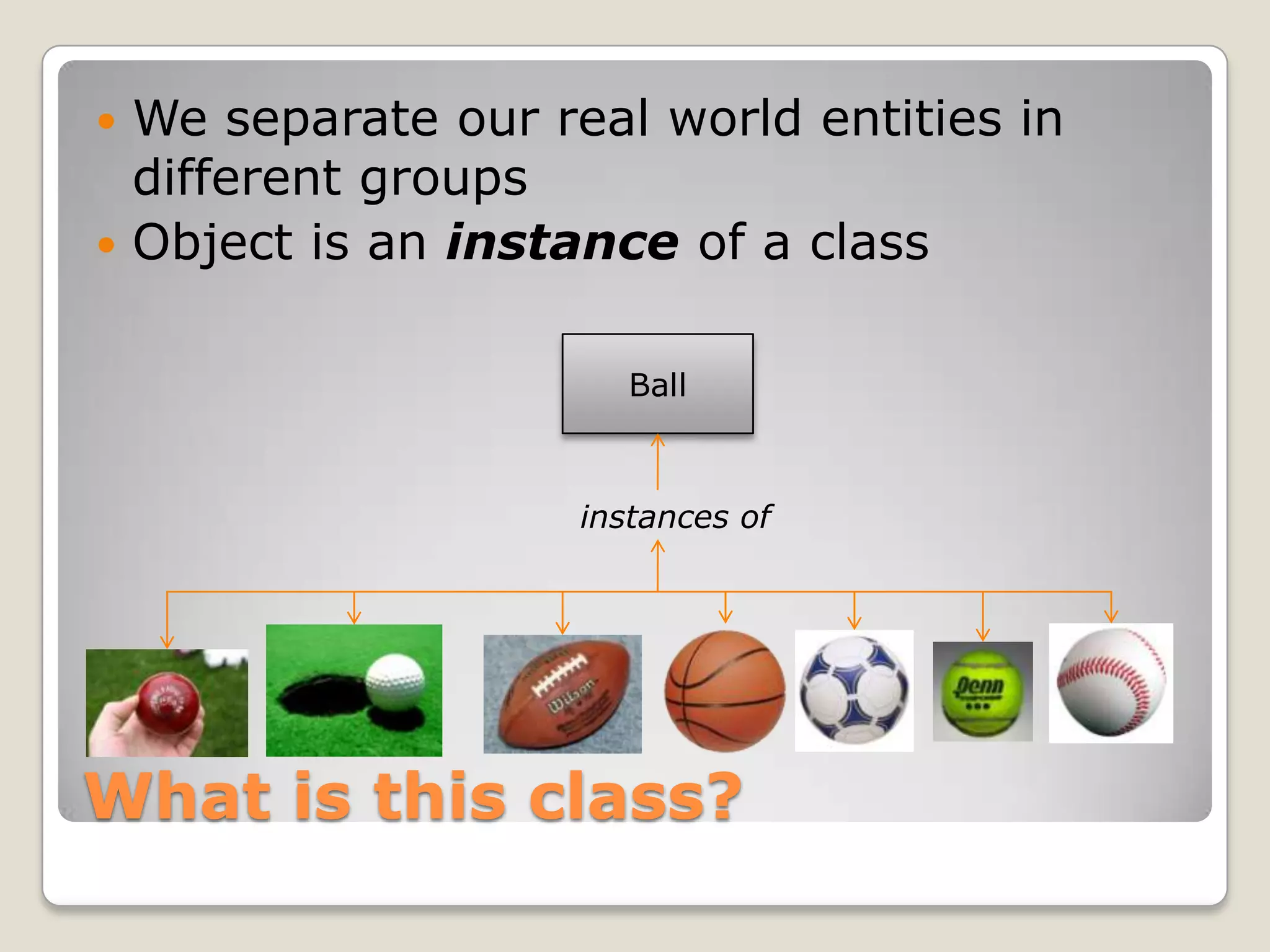  We separate our real world entities in
  different groups
 Object is an instance of a class


                       Ball



                    instances of




What is this class?
 