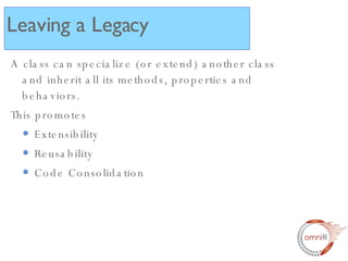 Leaving a Legacy A class can specialize (or extend) another class and inherit all its methods, properties and behaviors. This promotes Extensibility Reusability Code Consolidation 