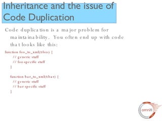 Inheritance and the issue of Code Duplication Code duplication is a major problem for maintainability.  You often end up with code that looks like this: function foo_to_xml($foo) {   // generic stuff   // foo-specific stuff } function bar_to_xml($bar) {   // generic stuff   // bar specific stuff } 